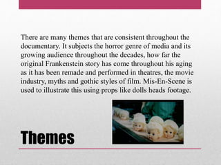 Themes
There are many themes that are consistent throughout the
documentary. It subjects the horror genre of media and its
growing audience throughout the decades, how far the
original Frankenstein story has come throughout his aging
as it has been remade and performed in theatres, the movie
industry, myths and gothic styles of film. Mis-En-Scene is
used to illustrate this using props like dolls heads footage.
 