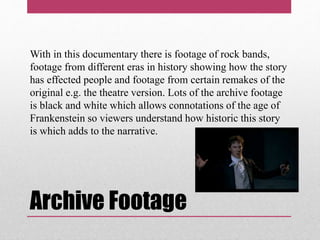 Archive Footage
With in this documentary there is footage of rock bands,
footage from different eras in history showing how the story
has effected people and footage from certain remakes of the
original e.g. the theatre version. Lots of the archive footage
is black and white which allows connotations of the age of
Frankenstein so viewers understand how historic this story
is which adds to the narrative.
 