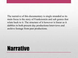 Narrative
The narrative of this documentary is single stranded as its
main focus is the story of Frankenstein and sub genres that
relate back to it. The structure of it however is linear as it
dabbles in both present day productions/interviews and
archive footage from past productions.
 