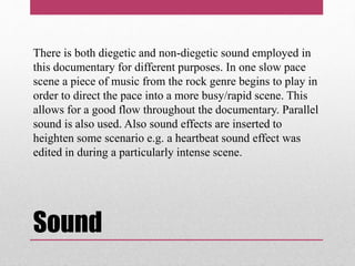 Sound
There is both diegetic and non-diegetic sound employed in
this documentary for different purposes. In one slow pace
scene a piece of music from the rock genre begins to play in
order to direct the pace into a more busy/rapid scene. This
allows for a good flow throughout the documentary. Parallel
sound is also used. Also sound effects are inserted to
heighten some scenario e.g. a heartbeat sound effect was
edited in during a particularly intense scene.
 
