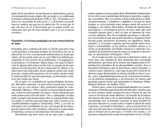 parte, ha de inscribirse en una historia y desarrollarse gracias
a la transmisión de una cultura. De ese modo seve confirmada
la enérgica afirmación de Kant (1980, p. 34): «El hombre es el
único ser susceptible de educación. [...] El hombre no puede
hacerse hombre más que por la educación. No es más que lo
que ella hace de él. Y observemos que no puede recibir esa
educación más que de otros hombres que a su vez la hayan
recibido.»
Pigmalión, o la fortunapedagógicade una curiosahistoria
de amor
Elhombre, pues, acabamosdeverlo, es «hecho»por otros. Una
o más personas se encargan siempre, de un modo u otro, de su
educación. A veces, esas personas intentan hacer lo mejor que
saben. ¿Se les puede echar eso en cara? Más bien debería pre-
ocuparnos el caso inverso de la indiferencia o la negligencia,
el pesimismo o el fatalismo. Quien tenga a su cargo la educa-
ción de alguien debe poner en ello toda su energía, ha de mul-
tiplicar las solicitaciones, ha de comunicarle los saberes y los
saber hacer más elaborados, ha de equiparle cuanto más mejor
para que, cuando deba encararse solo al mundo, pueda asumir
lo mejor posible las opciones personales, profesionales o polí-
ticas que tendrá que tomar.
En el siglo XVIII se hablaba de «perfectibilidad» del hom-
bre. Helvétius explicaba: «la educación lopuede todo, incluso
hacer que los osos bailen». Hoy preferimos hablar de «edu-
cabilidada (Meirieu, 1984)e insistir en la necesidad de apostar
que «todos los niños pueden ser logros». Suele subrayarse que
nadie puede jamás decir de nadie: «No es inteligente, no hará
nada»,porque nadie puedejamás saber si sehan probado todos
los medios y métodos para que haga algo. Otros insisten en la
«modificabilidad cognitiva~
(Feuerstein, 1994), y con ello se
enfrentan a las comodidades de una «psicología de las dotes»
quedaexplicaciónatodoyjustifica, abajo precio,lapasividad,
el fatalismo, incluso la incompetencia del educador.
Recordemos que hace menos de un siglo, pese a algunas
mentes audaces,lamayor parte delas dificultades intelectuales
de los niños eran consideradas deficiencias mentales congéni-
tas e incurables. Hoy, en cambio, muchos educadores se dedi-
can precisamente a «reeducar» a aquéllos a los que en otros
tiempos se creía excluidos para siempre jamás del acceso al
lenguaje y a la cultura. Otros niños, víctimas de traumatismos
psicológicos o sociológicos graves, no hace tanto que eran
recluidos durante años y años sin que se intentase de veras
sacarlos adelante. Hoy, les acompañan psicólogos y educado-
res convencidos de queuna acción educativa yterapéutica bien
llevada puede permitirles reconstruir sus equilibrios funda-
mentales. Y en cuanto a aquéllos que han sufrido daños fisio-
lógicos irremediables, se les dedican cuidados atentos y se
insiste en proponerles actividades artísticas y culturales sus-
ceptibles de permitirles expresar, pese a la carga de su desven-
taja, su «humanitud» (Chalaguier, 1992).
En el campo escolar, la evolución es del mismo orden: así
como hace una veintena de años dominaba una «sociología
deterrninista» que hacía de la escuela una máquina para la re-
producción sistemática de las desigualdades sociales, hoy se
descubren fenómenos que se denominan «efecto-maestro» o
«efecto-centro educativo»; claro que la posición social de los
alumnos sigue determiando en enorme medida su futuro esco-
lar...pero, aigualdaddeposición social, sedisciernelaexisten-
cia de prácticas pedagógicas y de proyectos de centros que
permiten esperar éxitos que quebranten el fatalismo (Duru-
Bellat & Henriot-van Zanten, 1992).
Ocurre, pues, como sila modernidad educativa secaracte-
rizasepor elpotente auge delpoder del educador: mientras que
en otros tiempos había resignación ante el hecho de que las
cosas se hicieran de modo aleatorio, en función de la riqueza
del entorno del niño y de la oportunidad de lo que se fuese
encontrando, hoy se pretende controlar lo mejor posible los
procesos educativos y actuar sobre el sujeto a educar de modo
coherente,concertado y sistemático...para sumáximo bien. Se
sabe, hoy más quenunca, laimportancia quetiene la educación
para el destino de las personas y el futuro del mundo, y no
queremos abandonar un asunto tan importante al azar. El edu-
 