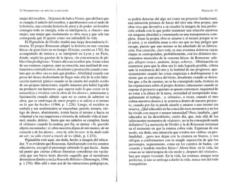 mujer delescultor...Dejemosdeladoa 'Venus,queahíhaceque
se cumpla el anhelo del escultor, y quedémonos con el nudo de
la historia, una extraña historia de amor y de poder: un hombre
consagra toda su energía, toda su inteligencia, a «hacer» una
mujer, una mujer que ciertamente es obra suya y que sale tan
conseguida que él quiere como sea infundirle la vida.
El Pigmalión de Ovidio tendrá una larga descendencia li-
teraria. El propio Rousseau adaptó la historia en una «escena
lírica» de gran éxito en su tiempo. El texto, escrito en 1762,iba
acompañado de música y se interpretó en Lyon y en París,
donde, según las gacetas de la época, «la concurrencia de pú-
blico fueprodigiosa».Vemos ahíaun escultor que,frente auna
de sus estatuas, expresa, ante su creación, una multitud de sen-
timientoscontradictorios:desalientoypostración cuandocons-
tata que su obra «noes más que piedra», febrilidad cuando cae
presa del deseo desbordante de llegar más allá de la sola fabri-
cación material, pánico cuando se da cuenta del sentido oculto
de sus propias intenciones, orgullo inmenso por haber logrado
un producto tan hermoso «que supera todo lo que existe en la
naturaleza y rivaliza con la obra de los dioses», entusiasmo y
fascinación cuando admite «que no se cansa de admirar su
obra, que se embriaga de amor propio y se adora a si mismo
en lo que ha hecho» (1964, p. 1.226). Luego, el escultor se
embala y sus sentimientos se exacerban: pasión, ternura, vér-
tigo de deseo, abatimiento, ironía hacia sí mismo y hacia su
voluntad a la vez imperiosa e irrisoria de infundir vida al már-
mol, miedo, delirio...hasta que sus anhelos se cumplen, hasta
el «éxtasis» cuando la estatua, por fin, se anima: «Si, querido
objeto encantador; si, obra maestra digna de mis manos, de mi
corazón y de los dioses... eres tú, sólo tú eres: te he dado todo
mi ser; ya sólo viviré a través de ti» (ibid., p. 1.231).
Pigmalión está aquí, sin duda, hecho a imagen del educa-
dor. Y esevidente queRousseau, familiarizado con los asuntos
educativos, escogió el personaje sabiendo lo que hacía...hasta
tal punto que ciertas críticas literarias consideran sin vacila-
ción que ese breve texto desvela «aquello que el moralismo
disimulaenEmilioyenLaNouvelle Héloise» (Demougin, 1994,
p. 1.276). Más allá o más acá de las intenciones pedagógicas,
se podría detectar ahí algo así como un proyecto fundacional,
una intención primera de hacer del otro una obra propia, una
obra viva que devuelva a su creador la imagen de una perfec-
ción soñada con la que poder mantener una relación amorosa
sin ninguna alteridad y consumada en una transparencia com-
pleta. Amar la propia obra es amarse a sí mismo porque se es
el autor, y es también amar a otro ser que no hay peligro que
escape, puesto que uno mismo se ha adueñado de su fabrica-
ción. Esa creación, claro está, es una aventura dolorosa cuyas
etapas se corresponden, probablemente, con los distintos mo-
vimientos musicales de la «escena lírica» de Rousseau: ada-
gio, allegro vivace, andante, largo, scherzo... Obstinación en
esmerarse para que la obra sea lo más lograda posible, cólera
ante la resistencia del otro y la lentitud de sus progresos, apa-
sionamiento cuando las cosas empiezan a desbloquearse y se
siente que se está cerca del éxito, desaliento cuando se descu-
bre que, a fin de cuentas, no se ha conseguido nada, tristeza en
las expansiones sobre el propio destino, entusiasmo cuando se
expone elproyecto aquienes sequiere convencer,inquietud de
no estar a la altura de la tarea, serenidad al reemprender tran-
quilamente el trabajo... y «éxtasis», a veces, cuando el otro
colma nuestros deseos y se acurruca dentro de nuestro proyec-
to, cuando por fin se puede amarle y amarse a uno mismo sin
reserva. ¿Quéeducadornoha conocidoesosmomentosy no los
ha vivido con mayor o menor intensidad? Pero, también, ¿qué
educador no ha descubierto, cierto día, que, más allá de los
infrecuentes momentos de «éxtasis»,no seha conseguido nada
definitivo? La narración de Ovidio y la de Rousseau terminan
en el momento en que la estatua cobra vida. Expresan de ese
modo, sin duda, una intención que a todos nos «labra» en pro-
fundidad... ipero nos dejan con la criatura en brazos, y nos
obligan a conformarnos con la simple suposición de que los
personajes, seguramente, como en los cuentos de hadas, «se
casarán y tendrán muchos hijos»! Ahora bien: en la vida, las
cosas no se interrumpen de ese modo y, después del «éxtasis»,
hay que seguir viviendo. En la vida, las estatuas, aunque sean
perfectas, siuno se arriesga a darles la vida, nunca son del todo
sosegadoras.
 