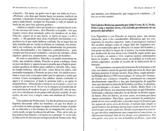 40 FRANKENSTE~N
O EL MITO DE LA EDUCACIÓN
a hacerlo... En suma: un gesto con eI que «se sitúa en el yo».
«Profesor, ¿me deja que intente hacer un poema, explicar un
teorema, o mirar por el microscopio? De mí no se ha esperado
nunca nada bueno; siempre he fracasado y todo el 'mundo se
burla de mí, pero hoy quisiera probar».
«Súbetea caballosobre mis hombros y sujétatefuerte a mí.
Yo me encargo del resto», dice Pinocho a su padre. <<Así
que
Gepeto estuvo bien instalado sobre los hombros de su hijo,
Pinocho, seguro de lo que hacía, se lanzó al ag~ta
y echó n
nadar...». Ha quedado muy atrás el pilluelo inconstante y ca-
prichoso en el que nadie hubiera confiado. En su lugar hay un
niño resuelto que no vacila en afirmar su voluntad, con sereni-
dad y sin violencia; un niño que ha abandonado las gesticula-
ciones desordenadas y los impulsos contradictorios... para
cumplir por fin un acto verdadero; «un acto de valentía», dirán
algunos; quizá sea, simplemente, «un gesto de hombre».
El resto es anecdótico: Pinocho y su padre encuentran un
techo, una modesta cabaña. Pinocho se pone a trabajar. Gana
un poco de dinero y superalanueva pi-uebaqueel hada lepone:
acepta sacrificar su dinero para cuidarla y salvarla. Ella, claro,
no estaba enferma: «iba de risa», como dicen los niños; sólo
pretendía manipular a Pinocho un poco más: los adultos nece-
sitan a veces esas cosas para saber que les quieren y sentir que
existen. Como recompensa (los adultos suelen confundir el
aqor y el comercio), el hada lo perdona todo y se opera la
metamorfosis: «Pinochafue a mirarse en el espejo y creyd ver
a alguien que no era él. Yano era la imagen acostumbrada de
una marioneta de madera la que se reflejaba allí, sino la ima-
gen viva e inteligente de unguapo niñodepelo castaño,de ojos
azules, de aire vivo y alegre como una nzañana de Pentecos-
tés».
Una mañana de Pentecostés. Un día de primavera en que el
Espíritu desciende sobre los hombres; en que los títeres se
convierten en niños porque escapan al mismo tiempo al poder
de su educador y a las trampas de su imaginación; un día, en
cierto modo, en que la educación adviene...Pero, en la vida, no
hay hada ni hay tiburón, o al menos no a menudo. U, en la vida,
laeducaciónno advienepor milagro un día dePentecostés. Hay
que intentar, con obstinación, que venga en lo cotidiano... i
U
eso ya es otro asunto!
Del GolemaRobocop,pasandoporJulioVerne,H.
Pritz Lang y muchos otros, o la extraña persisten
proyecto paradbjics
Con Pigmalión y con Pinocho se expresa, pues, una misma
intención, pese a las considerables diferencias que los con-
traponen en muchos aspectos: tanto el prestigioso mármol
del escultor antiguo como el vulgar leño del carpintero tos-
cano son materiales que se ofrecen a la mano del hombre, y
este pone en ellos lo mejor de sí mismo. Ea forma humana,
por mediación de una diosa o en virtud de algún poder que
le es propio, se anima y vive, expresa incluso sentimientos
hacia su creador...En ambos casos, en realidad, se revela una
misma esperanza: acceder al secreto de la fabricación de lo
humano.
Siexaminamos con atenciónlahistoria delaliteratura y del
cine, nos damos cuenta de que hay toda una serie de obras que
intentan penetrar el mismo secreto. Esas obras, según demues-
traPhilippe Breton (1995)en su trabajo:^ l'image de I'homnze:
du Golem aux créatures virtuelles, constituyen un conjunto
absolutamente específico y hay que distinguirlas de aquellas
otras que abordanla relación del hombre con Dios, lo absoluto,
el conocimiento o el amor. Fausto o Sísifo, Moby Dick o la
princesa deCleves,nos muestran situacionesenqueelhombre,
enfrentado a dilemas radicales, ha de decidir su destinojugan-
do fuerte. Pero los héroes, en estos casos, no tienen por tarea
«hacer un hombre». Pues bien: «para entender la unidadpro-
funda de los seres artificiales y percibir mejor lafrontera que
los separa de otros seres deficción, el método más simple es
quizá tomarse las distintas narraciones alpie de E
a letra, en el
nivel en que son más explícitas. Desde esaperspectiva concre-
ta, que moviliza simplemente una competencia como lector, se
diferencian bastante bien de los demás seresfantásticos. Por
otra parte, esos seres no son ni hombres ni dioses, y por otra
 