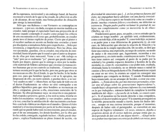 ahí la esperanza, inverosímil y sin embargo banal, de hacerse
reconocer a través de lo que se ha creado, de sobrevivir en ello
y de alcanzar, de ese modo, una forma peculiar de clonación
que otorga la inmortalidad.
Sólo que «un Rubensn o «un Vermeer» se contemplan en
un museo...y por eso, sinduda,escapan en enormemedida a su
creador, tanto porque el espectador hará una proyección de sí
mismo cuando contemple el cuadro como porque los críticos
de arte encontrarán en él cosas que, probablemente, su creador
jamás tuvo el ánimo explícito de poner. Cierto que el pintor o
el escultor sueñan en secreto en fundar una «escuela» y tener
por discípulosaimitadores fielespero imperfectos...,fielespor
reverencia, e imperfectos por deferencia. Pero las obras, una
vez ejecutadas, guardan, con su creador, una relación de exte-
rioridad, hasta tal punto quelo usual es que el autor sedespren-
da de ellas por trato mercantil. Viene a ser: «Mi trabajo es
"mío" pero no es realmente "yo", puesto que puedo intercam-
biarlo por dinero, puesto que lo entrego a otros por la media-
ción material de billetes anónimos que circulan en transaccio-
nes humanas que yo no controlo ya realmente...Conservo una
ternura secretapor lo quehe hecho, pero me gusta que otros se
reconozcan en ello. En el fondo, lo que he hecho, lo he hecho
para eso, para que hombres iguales a mí se lo apropien, me
desposean de ello, en cierto sentido, y puedan decir, a su vez:
"ese cuadro es míon.»Ahora bien: no hay nada de todo eso en
el doctor Frankenstein: su «obra» no será «entregada» a un
público hipotético para que otros hombres se reconozcan en
ella y compartan, gracias a ella, emociones esenciales de lo
humano. Su obra permanece suya: su creación es una paterni-
dad crispada y posesiva; quiere, y ésa será su ruina, triunfar en
todos los escenarios: «ser padre» y «ser creador», ambas cosas
a la vez; conciliar la satisfacción de «dar nacimiento a un hom-
bre» conlade«fabricarun objetoen elmundo». Quiereeléxito
material y el reconocimientoporparte de la obra misma, igno-
rando quenopuede haber más reconocimiento,para elcreador,
que el de sus semejantes, los demás hombres, por la obra que
les ha cedido, entregado, regalado incluso. «Nadiepuede ima-
ginar~,
explica Frankenstein en pleno frenesí de acción, «la
FRANKENSTEIN
Y SU CRIATURA 55
diversidad de emociones que t...],en losprimeros furores del
éxito, me empujaban hacia adelante con unafuerza irresisti-
ble. t...]Una nueva especie me bendeciría como su creador y
fuente; muchas criaturasfelices y excelentes, me deberían su
existencia. Ningún padre podría reclamar la gratitud de sus
hijos tan completamente como yo merecería la de ellas»
(Shelley, op. cit.).
Frankenstein quiere,pues, serpadre, y no es extraño que la
criatura no tenga nombre: j su apellido será, evidentemente,
comocontodo hijo, eldesupadre! Y, comotodohijo, separece
a su padre pese a esas diferencias de generación (y, en este
caso, de fabricación) que afectan la relación de filiación y la
diferencian de la simple reproducción. De un niño, se dirá que
tieneuna sonrisa,una expresión, un rasgo decarácter, un modo
de andar o de reaccionar que, fugazmente, recuerdan a sus
progenitoresy, en ciertomodo, constituyen surastro. Y la cria-
tura tiene rastros así: comparte el gusto de su padre por la
soledad y los grandes espacios desiertos y hostiles de la alta
montaña; es, como él, «razonadora» a no poder más, exaltada,
obstinada hasta la tozudería; no se detiene nunca a mitad de
caminoy lleva su búsqueda hasta el fin. Frankenstein no cejará
en crear un ser vivo; la criatura no cejará en conseguir una
compañera que comparta su destino. Y cuando Frankenstein
haya renunciado, en un arranque de lucidez, a crear esa com-
pañera...«iTeníaderecho,por mis interesespersonales, a lan-
zar una tal plaga sobre las generaciones imperecederas?»,
cuandohaya «desgarrado enjirones informesla cosa inmunda
en la que trabajaba», entonces habrá de cumplirse la terrible
maldición del «hijo»: «jLa noche de tu boda, yo estaré conti-
go!». Si el monstruo no ha tenido derecho a una compañera,
itampoco el doctortendrá esegoce! Y la simetría proseguirá en
la terrible persecución mundo a través, hasta los hielos árti-
cos... aunque en una curiosa inversión, porque el monstruo,
después de haber sido el perseguidor, se convertirá en una
especie de fugitivo voluntario: «A veces, entonces, dejaba a
propósito detrás de él ciertos indicios, porque temía que yo,
desesperando de dar con él, me dejase morir» ...«Llegó inclu-
so a grabar inscripciones en cortezas de árbol o en rocas,para
 