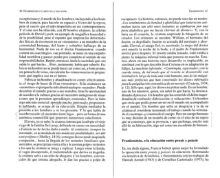 escepticismo y elmiedo delos hombres, incluyendo a los hom-
bres de ciencia, para hacerle un espacio a Victor del Aveyron,
pese al «asco» que el niño despertaba en sus contemporáneos.
Y el cine nos ha ofrecido, con El hombre elefante, la célebre
película de David Lynch, un ejemplo demagnífica tenacidad y
de la posibilidad, pese al espanto que inspiran las deforrnida-
des físicas, de reconocer en un «monstruo» a un miembro de la
comunidad humana; del lento y soberbio hallazgo de su
humanitud. Nada de eso en el doctor Frankenstein: cuando
comete un «sacrilegio», cae postrado, se sume en una culpabi-
lidad mortífera y parece perder por completo el sentido de sus
responsabilidades.Repite, entonces,hasta la saciedad,que «no
sabía lo que hacía»...Pero,justamente, había que saberlo. Fa-
bricar un hombre no sepuede hacer asícomo así, abote pronto,
sinpensarlo de veras, sin calcular las consecuenciasni pregun-
tarse qué implica eso en el futuro.
Fabricar un hombre y abandonarlo es correr, efectivamen-
te, el riesgo de hacer de él un «monstruo». Si la criatura es un
«monstruo»esporqueha sidoabandonadapor «supadre».Puede
descubrir el mundo gracias a sus sentidos;tiene la oportunidad
de acceder a la cultura gracias al encuentro milagroso de situa-
ciones que le permiten aprendizajes esenciales. Pero le falta
algo aúnmás esencial: aprendemucho,pero nadie,propiamen-
cupa de educación. Ningún mediador la
presenta a los hombres y se los presenta. Y lo que había de
<sucedersucede:elencuentrotiene lugar...pero enforma deuna
auténtica conmo%ñ que generará numerosos cataclismos.
Elresto, ya se sabe: la criaturaintenta quela adopteel viejo
ciego delafamilia DeLacey; defiende sucausa con sinceridad:
«Todavía no he hecho daño a nadie. Al contrario: siempre he
intentado, en la medida de mis modestasposibilidades, ser útil
a miprójimo* (Shelley, 1818);consiguedeesemodo inspirarle
compasión...hasta la llegada de los restantes familiares que,
aterrados,seprecipitan contra ellay leasestangolpesviolentos
a los que la criatura se niega a replicar. Luego viene la huida,
el vagar desesperado, el malentendido que deriva en tragedia:
la criatura salva a un niño de ahogarse y los hombres, conven-
cidos de que intenta ahogarlo, le dan las gracias a golpe de
escopetazo. La historia, entonces, no puede sino dar un tumbo:
«Lossentimientos de bondad y afabilidad que todavía me ani-
maban hacía tan sólo unos instantes se cambiaron por una
.furia diabólica que me hacía chirriar de dientes». U,con la
furia en el corazón, la criatura emprende la búsqueda de su
creador. Los crímenes se suceden: William, el hermano del
doctor, es degollado; Justine es acusada del asesinato y ahor-
cada; Clerval, el amigo fiel, es asesinado; la mujer del doctor
será muerta la noche de la boda, y el padre de Frankenstein
morirá poco después. El resorte estaba tensado, todo estaba a
punto: la máquina infernal tenía que ponerse en marcha. Esta-
mos ahora en una historia cuyo desarrollo es implacable, en
similitud con lo que describe Jean Cocteau en su adaptación de
Edipo, La machine infernale: «Contempla, espectador, con E
a
cuerda tensa, de tal modo que el resorte se desenrrolle con
lentitud a lo Largo de toda una vida humana, una de Las máqui-
nas más perfEctas que han construido los dioses infernales
para laaniquilación sistemática de unmortal»(Cocteau, 1934,
p. 12).Sóloque, aquí, los dioses no pintan nada. Es un hombre,
uno de los nuestros, quien, sin saber lo que hacía, ha desenca-
denado elproceso. Un hombre queha cometido eldelitoimper-
donable deconfundir«fabricación»y «educación».Un hombre
que creía que podía poner un ser en el mundo sin acompañarlo
en el mundo. Un hombre que sella su desgracia y la de su
criatura al considerar terminado el trabajo cuando ha termina-
doel «montaje»y construidoel cuerpo.Peroun cuerpohumano
es muy distinto de un montón de carne: es el sitio de un sujeto
que se construye, que seproyecta, y que prolonga, mucho más ,
allá de su fabricación, algo así como un excedente de humani-
dad.
Frankenstein, o la educación entre praxis y poiesis
Es, sin duda alguna, Francis Imbert quien mejor ha formulado
la oposición entre praxis y poiesis en educación. Retomando
esa temática de Aristóteles, e iluminándola con los trabajos de
Hannah Arendt (1983) y de Cornélius Castoriadis (1975), ha
 