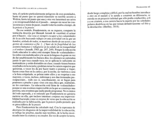 tura, el carácter particularmente peligroso de esos postulados,
hasta tal punto que no querrá transmitir su teirible secreto a
Walton, hasta tal punto que una y otra vez lamentará sus actos
y su irresponsabilidad en el pasado...aunque sin sacar las con-
secuenciasy tratar depasar, cuando todavía estaba atiempo, de
lapoiesis a la praxis.
En ese sentido, Frankenstein, en su ceguera, comparte la
tentación descrita por Hannah Arendt de «sustituir el actuar
por el hacer». «La cosa es siempre escapar a las calamidades
de E
a acción buscando refugio en una actividad con la que un
hombre, aisladode todos, se mantiene dueño de sus actosy sus
gestos de comienzo a fin: [...] huir de la fragilidad de los
asuntos humanos y refugiarse en la solidez de la tranquilidad
y el orden» (Arendt, 1983,pp. 247,249). Porque la educación
(todo educador lo sabe) está siempre llena de «calamidades»:
losniños sonmaleducados y le sacan la lengua alagente en vez
de dar amablementelos buenos días; los alumnos no entienden
jamás lo que toca cuando toca; no se aplican lo suficiente en
matemáticas y están distraídos en clase; cuando tienen buenos
resultados en la escuela y podrían cursar la carrera superiorque
quisieran, a veces les da por hacer teatro o ponerse a viajar;
hacen cosas feas en la cama y, por la noche, no vuelven a casa
a la hora estipulada; se pelean entre ellos y no respetan a sus
mayores; a veces, incluso, enferman y nos dan tremendas pre-
ocupaciones... todo eso si, sencillamente, no se fugan para
ponernos a prueba o para «irse con una chica que, realmente,
no les conviene». La educación está llena de «calamidades»
porque es una aventura imprevisible en la que seconstruyeuna
persona, una aventuraquenadiepuede programar.No esnunca
del todo reposada, y se entiende que Frankenstein no quisiera
meterse en ella, que incluso intentase conjurar esa imprevisi-
bilidad haciendo como si creyese de veras que la educación se
realizaba por la fabricación, que lapoiesis podía permitir que
se prescindiera de la praxis.
Pero Frankenstein ha calculado mal. Con la esperanza de
ahorrarse los disgustos de la imprevisibilidad de la educación,
se inflige las pruebas, mucho más terribles, de la lucha encar-
nizada entre la criatura y su creador. En vez de aceptar la tarea,
desde luego complejay difícil,por la cual un hombre introduce
a otro en el mundo y lo ayuda a construir su diferencia, se
enreda en un proyecto infernal que sólopodía conducirles, a él
y a su criatura, a esa carrera hacia la muerte por las soledades
polares desérticas en las que reinan definitivamente «el frío y
la desolación» (Shelley, 1818).
 