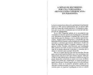 A MITAD DE RECORRIDO:
POR UNA VERDADERA
~REVOLUCIÓN
COPERNICANA»
EN PEDAGOGÍA
La leydeorientaciónen educación,aprobadapor elparlamento
francés en 1989, afirma explícitamente que «el alumno debe
estar en el centro del sistema educativo». La fórmula es seduc-
tora; pero no por ello es realmente nueva ni está del todo des-
provista de ambigüedades.
Ya en 1892, Claparede hablaba de la necesidad de una
«verdaderarevolución copernicana en pedagogía» y exhortaba
a los «hacedores de programas» a entender que «las lecciones
están hechas para los alumnos, y no los alumnos para las lec-
ciones». Seguía la pista de Rousseau y consideraba que éste
había dadodefinitivamentevuelta a lapágina deuna pedagogía
normativa y autoritaria que trata de «domesticar» al niño con
objeto de imponerle saberes y actitudes conformes a las exi-
gencias sociales. Pensaba, como Rousseau, que la pedagogía
debe centrarse en el niño, el cual se convierte en el actor prin-
cipal de su propia educación si descubre y construye por sí
mismo lo necesario para su propio desarrollo.
Pero no es seguro que las cosas sean tan sencillas. Por una
parte, una lectura atenta de Emilio saca a luz muchísimas más
imposiciones educativas de lo que solemos suponer: dado que
el niño no sabe todavía qué es necesario y beneficioso para su
propio desarrollo, la decisión en cuanto a eso recae en último
término en el adulto que, simplemente, se organiza para que su
pupilo descubrapor símismo aquello queya seha decididoque
descubra y desee en el momento apropiado aquello que su
educador consideradeseable.Lanopoca «astucia»deRousseau
consiste, pues, en organizar la pedagogía en torno al «interés
 