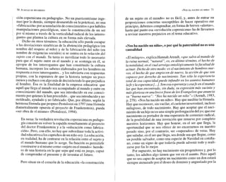 , ción copernicana en pedagogía». No un puericentrismo inge-
nuo (por lo demás, siempre desmentido en la práctica), no una
«fabricación»por acumulación deconocimientos opor hábiles
manipulaciones psicológicas, sino la constsucción de un ser
por sí mismo a través de la verticalidad radical de los interro-
gante~
que plantea la cultura en su forma más elevada.
Dicho en otros términos: la educación sólo puede escapar
a las desviaciones simétricas de la abstención pedagógica (en
nombre del respeto al niño) y de la fabricación del niño (en
nombre de exigencias sociales) si se centra en la relación del
sujeto con el mundo. Su tarea es movilizar todo lo necesario
para que el sujeto entre en el mundo y se sostenga en él, se
apropie de los interrogantes que han constituido la cultura
humana, incorpore los saberes elaborados por los hombres en
respuesta a esos interrogantes...y los subvierta con respuestas
propias, con la esperanza de que la historia tartajee un poco
menos y rechace conalgomás dedecisióntodo lo queperjudica
al hombre. Ésa es la finalidad de la empresa educativa: que
aquél que llega al mundo sea acompañado al mundo y entre en
conocimiento del mundo, que sea introducido en ese conoci-
miento por quienes lehan precedido...que sea introducidoy no
moldeado, ayudado y no fabricado. Que, por último, según la
hermosa fórmula quepropuso Pestalozzi en 1797(unafórmula
diametralmente opuesta al proyecto de Frankenstein), pueda
«ser obra de sí mismo» (Pestalozzi, 1994).
En suma: la verdadera revolución copernicana en pedago-
gía consiste en volver la espaldaresueltamente al proyecto
del doctor Frankenstein y a la «educación como fabrica-
ción». Pero, con ello, no bay que subordinar toda la activi-
dadeducativa a los caprichos deun niño-rey.La educación,
en realidad, ha de centrarse en la relación entre el sujeto y
el mundo humano que lo acoge. Su función es permitirle
construirsea símismo como «sujeto en elmundo»:herede-
ro de una historia en la que sepa qué está en juego, capaz
de comprender el presente y de inventar el futuro.
Pero situar en el corazón de la educación «la construcción
«NOSHA NACIDO UN NINO* 71
de un sujeto en el mundo» no es fácil, y, antes de entrar en
proposiciones concretas susceptibles de hacer operativo ese
principio, debemos compendiar, en forma de breves «alertas»,
hasta qué punto esa «revolución copernicana» ha de llevarnos
a revisar nuestros prejuicios en el tema educativo.
«Noshanacidoun niño*,o por qué la paternidadno es una
caiusalidad
«Elmilagro»,explica Wannah Arendt, «que salva al mundo de
la ruina normal, "natural", es, en último término, el hecho de
la natalidad, en el cual arraiga ontológicamente lafacultad de
actuar. Bicho de otro modo: es el nacimiento de hombres nue-
vos, el hecho de que empiecen de nuevo, la acción de que son
capaces por derecho de nacimiento. Tan sólo la experiencia
total de esa capacidad puede infundir en los asuntos humanos
lafe y la esperanza [...l.
Son esa esperanza y esafe en el mundo
las que han encontrado, sin duda, su expresión más sucinta y
más gloriosa en una brevefrase de losEvangelios que anuncia
SU "buena nueva": "Nosha nacido un niño"» (Arendt, 1983,
p. 278). «Nosha nacido un niño». Hay que meditas la fórmula.
Hay quereconocer, sin vacilas, el carácter inverosímil, incluso
milagroso, de todo nacimiento. Hay que aceptar que el naci-
miento deun hijono esuna simpleprolongación del yo;queese
nacimiento es portador de una esperanza de comienzo radical,
de la posibilidad de una invención que renueve por completo
nuestros horizontes. Hay que honrar, en el ser que llega, la
oportunidad que se nos ofrece de no encerrarnos en nuestro
pasado sino, por el contrario, ser «superados» de veras. Hay
que saludar,en el ser que llega, sea donde seaque llegue, como
un posible salvador, como una especie de Navidad en cotidia-
no, como un signo de que todavía puede advenir todo y reali-
zarse por fin lo mejor.
Por supuesto, no hay nacimiento sin progenitores y, por lo
tanto, los adultos algo tienen que ver en el asunto. Pero aquél
que no sea capaz de aceptar un nacimiento como un don estará
siempre aaenazadopor el deseo de dominio y angustiadopor la
 