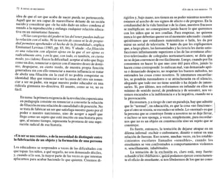 «UNSER SE NOS RESISTE» 73
idea de que el ser que acaba de nacer pueda no pertenecerle.
Aquél que no sea capaz de maravillarse delante de un recién
nacido y considerar que «le ha sido dado un niño» condena al
mundo a la reproducción y enfanga cualquier relación educa-
tiva en un mimetismo funesto.
«Ni lascategoríasdelpoder ni lasdel tenerpueden indicar
la relación con el niño. Ni la noción de causa ni la de propie-
dad permiten aprehender el hecho de lafecundidad>>,
explica
Emmanuel Levinas (1985,pp. 85, 86). Y añade: «Lafiliación
es una relación con alguien ajeno en la que el ser ajeno es
radicalmente otro,Y en la que, con todo, es también, en cierto
modo,yo>>
(idem).Esa esla dificultad: aceptar al niño quellega
como un don,renunciar a ejercer con él nuestro deseo de domi-
nio, despojarse, en cierto modo, de nuestra propia función
generadora sin con ello renunciar a nuestra influencia ni tratar
de abolir una filiación sin la cual él no podría conquistar su
identidad. Hay que renunciar a ser la causa del otro sin renun-
ciar a ser su padre, sin negar nuestro poder educador en una
ridícula gimnasia no-directiva. El asunto, como se ve, no es
fácil.
En suma:laprimera exigenciadelarevolución copernicana
en pedagogía consiste en renunciar a convertir la relación
defiliaciónen una relación decausalidad odeposesión. No
se trata de fabricar un ser que satisfaga nuestro gustopor el
poder o nuestro narcisismo, sino de acoger a aquél que
llega como un sujeto que está inscrito en una historia pero
que, al mismo tiempo, representa la promesa de una supe-
ración radical de esa historia.
«Unsersenosresiste»,odela necesidaddedistinguirentre
la fabricación de un objetoy la formación de una persona
Los educadores se sorprenden a veces de las dificultades con
que topan: los niños, a qué negarlo, no son demasiado dóciles,
y, cuando sí lo son, la mayor parte de las veces es que intentan
aplacarnos para acabar haciendo lo que quieren. Creemos di-
rigirlos y, bajo mano, nos tienen en su poder mientras nosotros
estamos al acecho de sus signos de afecto o de progreso. En la
cotidianidad de la vida familiar o de la clase, nuestros fracasos
se multiplican: no conseguimos jamás hacer lo que queremos
con los niños que se nos confían. Para empezar, no quieren
nunca loque deberíanquerer enelmomento adecuado: cuando
quisiéramos que estudiasen matemáticas o latín, les da por
mirar un serial de televisión. Y tanto da que les expliquemos
que, a largoplazo, las humanidades y la ciencia les darán satis-
facciones infinitamente superiores a las de las aventuras afec-
tivo-televisuales de colegiales norteamericanos; se diría que
no sedejan convencer deesofácilmente.Luego,cuandopor fin
consienten en hacer lo que uno cree útil para ellos, jamás lo
hacen como corresponde: lo enfocan mal, van demasiado apri-
sa o demasiado despacio, no respetan los buenos métodos, no
entienden las cosas como nosotros. Si intentamos encarrilar-
les, se pondrán razonadores o se atrincherarán en el silencio,
alegando que todo eso no tiene sentido o ha dejado de intere-
sarles. Si, por último, nos esforzamos en infundir en ellos un
mínimo de sentido moral, de prudencia y de sensatez, nos ve-
remos encarados a la indiferencia o a la negativa, cuando no a
la provocación.
En resumen, y ariesgo de caer enparadoja, hay queadmitir
que lo "normal", en educación, es que la cosa «no funcione»:
queelotro seresista, seescondao serebele. Lo«normal»esque
la persona que se construye frente a nosotros no se deje llevar,
o incluso se nos oponga, a veces, simplemente, para recordar-
nos que no es un objeto en construcción sino un sujeto que se
construye.
Es fuerte, entonces, la tentación de dejarse atrapar en un
dilema infernal: excluir o enfrentarse, dimitir o entrar en una
relación de fuerzas. Eso ocurre, muchas veces, en los estable-
cimientos escolares llamados «sensibles», cuando los
enseñantes se ven confrontados a comportamientos violentos
o, sencillamente, inhabituales.
La tentación de la exclusión es, claro está, muy fuerte:
_
I
_ - I _ _ - ---- -
echañdoaos <¿barbaros»,quizá podamos ejercer correctamen-
te el oficio de enseñante; si nos librásemos de los que no cono-
 