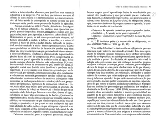 i
KSÓLO EL SUJETO PUEDE DECIDIR APRENDER» 79
seña» a determinados alumnos para justificar una renuncia
educativa a su respecto. Por eso hay que intentar escapar al
dilema de la exclusión o el enfrentamiento, y, a nuestro enten-
der, el único modo de conseguirlo es admitir de una vez por
todas que nadie puede tomar por otro la decisión de aprender.
Porque aprender es difícil: Platón, Aristóteles, San Agus-
tín, ya lo habían señalado... Es, incluso, una operación que
puede parecer imposible, porque_aple_hr es.«ha_cer glgog_u.
no
-
m
-
-
- se sabe
-hacerpara apyeder a hacerlo», Ahora bien: si re-
flexionamos un poco, es así como procedemos siempre; así
hemos aprendido a andar, a hablar, a escribir, a ir solos al
colegio, a hacer el amor, a nadar. Nadie, hablando en propie-
dad, nos ha enseñado a nadar: hemos aprendido solos. Cierto
que especialistas en didáctica de la natación pueden muy bien
idear una progresión rigurosa que, por medio de ciento sesenta
y siete subobjetivos, conduzca a alguien desde la puerta de la
piscina hasta el crawl de competición. Pero siempre habrá un
momento en que el aprendiz de nadador salte al agua. Se le
puede empujar, dirán los didactas más voluntaristas. Sí, claro.
Pero entonces habrá un momento en que, dentro del agua, el
aprendiz tendrá que decidir entre hundirse o quedarse en la
superficie. Y es lo mismo con todos los aprendizajes: en la
universidad, por ejemplo, intentamos enseñar a los estudiantes
a redactar una memoria; preparamos ayudas colectivas e indi-
vidualizadas,montamos talleres deescritura, trabajamos sobre
memorias ya hechas para detectar virtudes y defectos, propo-
nemos progresiones, ejercicios de corrección colectiva... co-
sas,todas ellas, muy útiles, pero que no anulan en absoluto «la
angustia delante de la hoja en blanco», ni elhecho de que en un
momento dado habrá que lanzarse a escribir, tirarse al agua,
esforzarse en hacer algo que nunca se ha hecho. ¿Quién no ha
experimentadolamisma sensación antes detomar lapalabra en
público, en ese momento en que el miedo parece abolir todo el
trabajo preparatorio, en que ya no se sabe nada pero hay que
tirar adelante de todos modos, en que se impone elpaso al acto
pero nada, corriente arriba, permite disponer del caudal de «la
valentía delosinicios»,segúnloexpresaVladimirJankélévitch?
Debemos renunciar, pues, a ocupar el puesto del otro; de-
bemos aceptar que el aprendizaje deriva de una decisión que ,? % %
sólo el otro puede tomar y que, por cuanto que es, realmente, 
una decisión, es totalmente imprevisible. Los propios niños lo
saben; como Ernesto, en Lapluie d'été, de Marguerite Duras,
que, cuando su institutor le pregunta cómo se aprende, le con-
testa, sin ni sombra de vacilación:
«Ernesto.- Se aprende cuando se quiere aprender, señor.
»Institutor.- Y cuando no se quiere aprender?
»Ernesto.- Cuando no se quiere aprender, no vale lapena
aprender.
»[
...] El institutor grita: La instrucción es obligatoria, se-
ñor, OBLIGATORIA» (1990, pp. 81, 82).
Y he ahíla dificultad:la instrucción es obligatoria,pero no
tenemos poder sobre la decisión de aprender. Ésta no es pro-
ducto de ninguna «causa» mecánica, no se deduce de ningún
modo de serhipotético, no puede pronosticarse a partir de nin-
gún análisis a priori. La decisión de aprender cada cual la
adopta solo, por razones que, sin embargo, no son las propias
de quien la adopta. Se adopta, por el contrario, para edespren-
derse» de lo que se «es»,para «deshacerse» de lo que dicen y
sabendeuno, para «diferir»de lo queesperan yprevén. Porque
siempre hay una multitud de personajes, alrededor y dentro
mismo de nosotros, que saben mejor que nosotros lo que pode-
mos y debemos aprender, lo que está a nuestro alcance, lo que
corresponde a nuestro perfil, lo que entraen nuestras capacida-
des o lo que remite a nuestro ascendiente astrológico. Siempre
hay una multitud de personajes que preferirían, por emplear la
distinción de Paul Ricoeur (1990,1995), vernos encerrados en
nuestro idem, en nuestro carácter o nuestra personalidad, en
aquello de lo que somos herederos y que constituye nuestra
identidad estable, antes que dejarnos expresar nuestro ipse,
aquello por lo cual decidimos diferir de todo eso. Esos perso-
najes no nos dan permiso (es decir, no aceptan que «seamos
autores») de nada más que la «mismeidad» adherida a la piel,
y,cuandopodríamos apoyarnos ennuestraidentidad para arries-
garnos a nuestra diferencia, nos asignan a nosotros mismos
comoresidencia.Con susmiradas,con susgestosmástriviales,
 