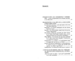INTRODUCCI~N:
HAY GINEBRINOS Y GINEBRI-
NOS... o sobre la legitimidad de un enfoque mitológi-
...........................................................
co en educación 13
FRANKENSTEIN, O EL MITO DE LA EDUCACI~N
..............................................
COMOFABRICACI~N 21
La educación necesaria, o por qué jamás se ha visto
..............................................
una abeja demócrata 21
Pigmalión, o la fortuna pedagógica de una curiosa
.....................................................
historia de amor 28
Pinocho, o las chistosidades imprevistas de una ma-
rioneta impertinente .............................................. 35
Del Golem a Robocop, pasando por Julio Verne,
H. G. Wells, Fritz Lang y muchos otros, o la ex-
.......
traña persistencia de un proyecto paradójico 41
Mary Shelley, o la creación, por una joven modosita
de 19 años, de un texto ejemplar: Frankenstein,
o el moderno Prometeo ......................................... 49
Frankenstein y su criatura, o el sorprendente juego
..................
de espejos del «no soy yo, es el otro» 53
El pavor del doctor Frankenstein, o el descubrimien-
to tardío de que no siempre hay perdón para
quienes «no saben lo que hacen* ......................... 57
Frankenstein, o la educación entre praxis o poiesis .. 61
A MITAD DE RECORRIDO: POR UNA VERDADE-
RA «REVOLUCI~N
COPERNICANADEN PEDA-
GOGIA ........................................................................ 67
«Nos ha nacido un niño», o por qué la paternidad
no es una casualidad ............................................. 71
 