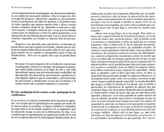 80 A MITAD DE RECORRIDO
con la organización de su pedagogía, nos dicen incesantemen-
te, en nombre de sacrosantorealismo: «Eso es lo que eres. Eso
esloquehas dehacer». Ahorabien: aprenderes,precisamente,
burlar los pronósticos de todos los profetas y las predicciones
de todos aquellos que quieren nuestro bien y dicen conocer
nuestro verdadero modo de ser. Aprender es atreverse a sub-
vertir nuestro «verdadero modo de ser»; es un acto de rebeldía
contra todos los fatalismos y todos los aprisionamientos, es la
afirmación de una libertad que permite a un ser desbordarse a
símismo. Aprender, en el fondo, es «hacerse obra de uno mis-
mo».
Respecto a esa decisión, para qué decirlo, el educador no
puede hacer más que aceptar su no-poder, admitir que no dis-
pone de ningún medio directo de actuar sobre el otro, que cual-
quier intento en ese sentido lo desequilibra hacia el lado de
Frankenstein...Pero eso no quiere decir que no pueda hacer
nada.
En suma: la cuarta exigencia de la revolución copernicana
enpedagogía consiste en constatar, sinamargurani quejas,
que nadie puede ponerse en el lugar de otro y que todo
aprendizaje supone una decisión personal irreductible del
que aprende. Esa decisión es, precisamente, aquellopor lo
cual alguien supera lo que le viene dado y subvierte todas
las previsiones y definiciones en las que el entorno y él
mismo tienen tan a menudo tendencia a encerrarle.
De una «pedagogíade las causas» a una «pedagogíade las
condiciones»
Si se reconoce el carácter irreductible de la decisión de apren-
der, si se acepta que los aprendizajes son aquello por medio de
lo cual un sujeto se construye, se supera, modifica o contradice
las expectativas de los demás respecto a él, es imperativo que
la educación escape al mito de la fabricación. Es más: si se
considera quelos aprendizajesson aquellopor medio delocual
un ser se reposesiona de los interrogantes fundacionales de la
cultura para acceder a las respuestas elaboradas por sus prede-
cesores y atreverse a dar las suyas, la educación ha de conce-
birse como el movimiento por el cual los hombres permiten a
sus hijos vivir en el mundo y decidir su suerte en él. Es un
movimiento,un acompañar,un «acto»nunca acabado quecon-
siste en hacer sitio al que llega y ofrecerle los medios para
ocuparlo.
«Hacer sitio al que llega» no es tan simple. Hoy todos sa-
bemos que, según la fórmula de Vincent de Gaulejac, en vez de
ducha de clases» hay «lucha de plazas». Ahí, el mundo social
y económico es despiadado, y pobre de aquél que no consiga
imponerse. Pero la educación no ha de anticipar prematura-
mente, por «darwinismo escolar», las realidades sociales. Al
contrario: ha demantenerse,fuera deduda,comounreducto de
resistencia: de resistencia contra los excesos de individualis-
mo, contra la competición encarnizada, contra el concebir que
en la sociedad cada ser humano queda inscrito de una vez por
todas en trayectoriaspersonales delas queno sepuede salir.La
educación debe, eso sí,posibilitar que cadacual ocupe supues-
to y se atreva a cambiarlo. Con ese objeto, los espacios educa-
tivos deben construirse como «espacios de seguridad». Ahora
bien: es quedarse corto el decir que raras veces, en ellos, la
seguridad está garantizada, porque los espacios educativos, en
su inmensa mayor parte, sean o no escolares, son sitios en que
correrriesgos esprácticamente imposible:la mirada del adulto
que juzga y evalúa, la mirada de los demás, que se burlan y
aprisionan, las expectativas de aquéllos de quienes hay que
mostrarse digno, son otros tantos obstáculospara el aprendiza-
je. Nadie puede «tratar de hacer algo que no sabe hacer para
aprender a hacerlo» si no tiene garantía de poder tantear sin
caer en ridículo, de poder equivocarse y reempezar sin que su
error se le gire durante largo tiempo en contra. Un espacio de
seguridades, antetodo, un espacio en elque queda en suspenso
la presión de la evaluación, en el que se desactiva al juego de
las expectavias recíprocas y se posibilitan asunciones de roles
y riesgos inéditos. «Hacer sitio al que llega» es, ante todo,
ofrecerle esa clase de espacios, en la familia, en la escuela, cn
las actividades socioculturales en que participe. Eso supot~c,
 