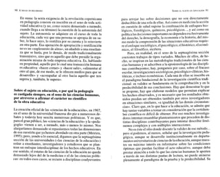 En suma: la sexta exigencia de la revolución copernicana
en pedagogía consiste en inscribir en el seno de toda acti-
vidad educativa (y no, como ocurre demasiado a menudo,
cuando llega a su término) la cuestión de la autonomía del
sujeto. La autonomía se adquiere en el curso de toda la
educación, cada vez que una persona se apropia de un sa-
ber, lo hace suyo, lo reutiliza por su cuenta y lo reinvierte
en otra parte. Esa operación de apropiación y reutilización
no esun «suplemento de alma», un añadido a una enseñan-
za que se haría, por lo demás, de modo tradicionalmente
transmisivo, sino que es aquello que debe presidir la orga-
nización misma de toda empresa educativa. Es, hablando
en propiedad, aquello por lo cual una transacción humana
es educativa: «hacer comer» y «hacer salir», «alimentar al
otro al que, de ese modo, se le ofrecen medios para que se
desarrolle» y «acompañar al otro hacia aquello que nos
supera y, también, le supera».
Sobre el sujeto en educación,o por qué la pedagogía
es castigada siempre, en el seno de las cienciashumanas,
por atreverse a afirmar el carácter no científico
de la obra educativa
La creación oficial de las «ciencias de la educación», en 1967,
en el seno de la universidad francesa dio pie a numerosos de-
bates y todavía hoy suscita numerosas polémicas. Y es que,
para el gran público, las «ciencias de la educación» y la «peda-
gogía» vienen a ser, a menudo, más o menos lo mismo. Nos
alargaríamos demasiado sirepasásemos todas las dimensiones
de esa cuestión que ya hemos abordado en otra parte (Meirieu,
1995);pero, yendo a lo esencial, digamos que la septuagésima
sección de las universidades (das ciencias de la educación»)
reúne a enseñantes, investigadores y estudiosos que se plan-
tean un enfoque interdisciplinar de los hechos educativos. En
ese sentido, el estatus de las ciencias de la educación no queda
demasiado lejos del de la medicina o el de las ciencias políti-
cas: en todos esos casos, se recurre a disciplinas coadyuvantes
para arrojar luz sobre decisiones que no son directamente
deduciblesdeuna soladeellas. Así como en medicina la acción
en cuestión de salud supone la combinación de enfoques bio-
lógicos, fisiológicos, químicos, psicológicos ..., y así como en
política lasdecisionesimportantes nodependenexclusivamente
del derecho, la demografía, la economía o la historia, del mis-
mo modo la comprensión de las situacioneseducativas requie-
re elenfoque sociológico,elpsicológico, elhistórico, eleconó-
mico, el filosófico, etcétera.
Pero, en realidad, en el seno de la septuagésima sección
coexisten trabajos de tipos variados. Muchos de ellos, de he-
cho, se inspiran en las metodologías tradicionales de las cien-
cias humanas y se adscriben a la epistemología de las discipli-
nas contribuyentes; hay, pongamos por caso, sobre el fracaso
escolar,investigaciones sociológicas, psicológico-clínicas, his-
tóricas, e incluso económicas. Cada una de ellas se inscribe en
el paradigma fundacional de la investigación científica tradi-
cional: su validez se fundamenta en la comprobación y en la
predecibilidad de sus conclusiones. Hay que demostrar lo que
se propone, hay que elaborar modelos que permitan explicar
los hechos observados, y es necesario que los resultados obte-
nidos puedan ser obtenidos también por otros investigadores
en situaciones similares, «a igualdad de las demás circunstan-
cias». Claro que, en lo que hace a la educación, se admite que
hay tantas variables a tomar en consideración que la certidum-
bre científica es difícil de obtener. Por eso muchos investiga-
dores intentan ensamblarplanteamientos que proceden de dis-
tintas disciplinas contribuyentes para intentar describir fenó-
menos complejos y con múltiples interacciones.
No esésteel sitiodonde discutir lavalidez deesemétodo...
pero sí podemos, al menos, señalar que la investigación peda-
gógica, aunque se desarrolle institucionalmente en departa-
mentosuniversitarios decienciasdelaeducación, aunquemues-
tre un máximo interés en informarse sobre las condiciones
óptimas que puedan facilitar el acto educativo, aunque deba
prestar atención a todo lo que las ciencias humanas le aporten
a través de sus distintas pautas de lectura, no puede atenerse
plenamente al paradigma de la prueba y la predecibilidad. Su
 