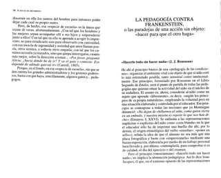 discernir en ella los rastros del hombre para entonces poder
dejar cada cual su propio rastro.
Pero, de hecho, esa «especie de escuela» es la única que
existe de veras, afortunadamente. ¡Con tal que los hombres y
las mujeres sepan acompañar allí a sus hijos y sorprenderse
junto a ellos! Con tal que en ella se aprenda a acoger lo impre-
visto, no para erradicar10 sino para observarlo con curiosidad,
con esa mezcla de ingenuidad y seriedad que unos llaman poe-
sía, otros ternura, y todavía otros empatía; con tal que los ca-
minosno estén ya trazados, sinoquequepainterrogarse,cuanto
más mejor, sobre la dirección a tomar...nPorfavor, preguntó
Alicia; ¿hacia dónde he de ir? Y va el gato y contesta: Eso
depende de adónde quieras ir» (Carroll, 1865).
Porque, en elfondo, en esa <<especie
de escuela», sin que se
den cuenta los grandes administradores y los gestores podero-
sos, basta con quehaya, sencillamente,algunosgatos y... peda-
gogos.
LA PEDAGOGÍA CONTRA
FRANKENSTEIN,
o las paradojas de una acción sin objeto:
«hacer para que el otro haga.
acerlo todo sin hacer nada» (J. J. Rousseau)
He ahí el principio básico de una «pedagogía de las condicio-
nes»: organizarel ambiente vital con objeto de que el niño esté
lo más estimulado posible, tanto sensorial como intelectual-
mente. Ese principio, formulado por Rousseau en el Libro
Segundo de Emilio, será el punto de partida de todas las peda-
gogías que quieran situar la actividad del niño en el núcleo de
su andadura. El asunto es, ahora, considerar al niño como un
sujeto que aprende «libremente», es decir, «según los princi-
pios de su propia naturaleza», empleando la voluntad pero en
una situaciónelaboraday controladapor el educador.Eseprin-
cipio se contrapone a todas las nociones que ya Montaigne
denunció: «Nodejan de chillarnos al oído, como quien vierte
en un embudo, y nuestra misión es repetir lo que nos han di-
cho» (Ensayos, 1, XXVI). Se enfrenta a las representaciones
implícitas o explícitas del niño como «cera blanda» en la que
el educador sólo ha de imprimir una huella (he ahí, por lo
demás, el origen etimológico del verbo «enseñar»: «poner un
sello»); refuta la idea de que el alumno no sea más que una
placa fotográfica y baste con «impresionarla» mediante una
buena exposición, elaborarla por medio de un trabajo personal
bien llevado y, por último, contemplarla, para comprobar si es
de calidad, el día del ejercicio o del examen.
Pero el principio rousseauniano: «hacerlo todo sin hacer
nada),, no implica la abstención pedagógica. Así lo dice Jean-
Jaques, él que, en el extremo opuesto de las representaciones
 