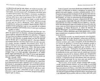 no directivas de que ha sido objeto, no vacila en escribir: «El
pobre niño que no sabe nada, que no puede nada. aue no m-
, i? - - - --
note nada,¿noestáa tumerced? No disponesa tumodo.para
él,todo lo que lorodea?Sus trabajos, susjuegos, susplaceres,
suspenas, ¿no está todo en tusmanos sin que él lo sepa? Claro
está que debe hacer sólo lo que quiera; pero no debe auerer
hacer más que lo que tú quieras que ha&; no debe dar ni un
paso que tú no hayasprevisto; no ha de abrir la boca sin que
tú sepas qué va a decir. (Rousseau, 1762). ¡Habrá quejas de
manipulación, incluso de escándalo!Habrá rebeldía contra ese
maquiavelismo pedagógico que no era esperable de la pluma
dequien a menudo espresentado comoel cantorpor excelencia
del «respeto al niño».
Pero eso es olvidar que Rousseau sabe muy bien que «res-
peto» no quiere decir en absoluto «abstención pedagógica», y
menos todavía «abandonodel niño a sus caprichos».Compren-
diómuy bien (yalohemos señaladovarias veces) que, mientras
el niño no está educado, no puede elegir sus fines de aprendi-
zaje ni decidir qué es importante para él. «Nacemos débiles,
necesitamosfuerzas; nacemos desprovistos de todo, necesita-
mos ayuda; nacemos estúpidos, necesitamos juicio. Todo lo
que no tenemos al nacerpero necesitamos de mayores nos es
dado por la educación» (Rousseau, 1762). Ahí está la verda-
.
- ----
dera diferencia entre un niño y un adulto: un niño ha de ser
educado, es decir, hay que elegir por él qué debe aprender
(aunque luego se le deje aprender «libremente»); un adulto
puede seguir aprendiendo, pero elige él mismo qué aprender:
en el verdadero sentido del término, no debe ser, no puede ser
educado (Arendt, 1989).
«Hacerlotodo sinhacer nada» no significa,pues, enningún
caso, renunciar a fijar objetivos de aprendizaje ni a intervenir
en la educación delosniños. Significa,por el contrario,ejercer
plenamente la autoridad de educador, sin actuar directamente
sobre la voluntad del niño (hacerlo sería entrar con él en una
prueba de fuerzas de la que no hay garantía de salir ileso), sino
utilizando mediaciones: situaciones en que se pone a quien
educamos y que le permiten convertirse progresivamente en
«alguien que se educa».
Todo esopuede concretarse desdemuy temprano en lavida
del niño si el educador se dedica a enriquecer su entorno lin-
güístico de modo regular, a recurrir sistemáticamente a la re-
formulación quepermite la integración de aportacionesnuevas
en saberes ya dominados; sifacilita una verdadera apropiación
del lenguaje, así como la estructuración del pensamiento.
Es cuestión, también, de poner a disposición del niño ob-
jetos que pueda comprender;hay que colocarle en situación de
experimentar sin riesgo el empleo de esos objetos y, con ello,
hacer descubrimientostanto en el ámbitode la acción sobrelas
cosas como en el de la interacción entre personas. El material
pedagógico de María Montessori, el «muro de muecas» de
Hubert Montagner, esa pared horadada de puertas y ventanas
de formas y alturas diferentes que el niño puede abrir o cerrar
para comunicarsecon quienes están al otro lado, corresponden
a ese proyecto.
En situación escolar, ese mismo proyecto sirve de princi-
pio organizador de lo que llamamos «situaciones-problema»
(Meirieu, 1987): el alumno ha de realizar una tarea en la que
invierte su deseo, pero, para conseguirlo, ha de inscribirse en
un sistema de apremios y recursos que le permite acceder a
nuevas competencias. Se trata, pues, ahora, ante todo, de re-
nunciar a pedir al alumno simplemente que «trabaje». Por lo
demás, la expresión: "Trabajad la lección de historia o tal o
cual capítulo del libro de matemáticas" debería desterrarse de
la institución escolar,por lo muy vacía de sentidoque estápara
la inmensa mayoría de los alumnos; habría que reemplazarla
sistemáticamente por la exposición de una tarea concreta a
realizar, y asegurarse de que cada alumno tiene una represen-
tación mental suficiente de esa tarea para que pueda tanto
emprenderla como saber cuando la ha terminado.
Pero la tarea, en la escuela, aunque siempre debe ser pre-
cisada, aunque permita «lastrar», en cierto modo, la actividad
mental del alumno, no es nunca un fin en sí: el niño no ha de
hacer un ejercicio de física, o una redacción, no ha de escribir
un artículopara larevista de laescuela,nipreparar un herbario,
tan sólopor el gusto de llegar al fin delatarea, sacarbuena nota
o serfelicitado. En la escuela, todo eso sehace, antetodo, para
 