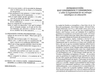 «Un ser se nos resiste» o de la necesidad de distinguir
entre la fabricación de un objeto y la formación
de una persona ....................................................... 72
«Toda enseñanza es una quimera», o cómo escapar a
la ilusión mágica de la transmisión ...................... 75
«Sólo el sujeto puede decidir aprender», o la admi-
............................
sión del no-poder del educador 77
De una «pedagogía de la causas» a una «pedagogía
...............................................
de las condiciones» 80
Hacia la conquista de «la autonomía» ........................ 86
Sobre el sujeto en educación, o por qué la pedago-
gía es castigada siempre, en el seno de las cien-
cias humanas, por atreverse a afirmar el carác-
...................
ter no científico de la obra educativa 90
LA PEDAGOGÍA
CONTRA FRANKENSTEIN, o las pa-
radojas de una acción sin objeto: «Hacer para que el
.....................................................................
otro haga» 97
«Hacerlo todo sin hacer nada» (J. J. Rousseau) ......... 97
«Hacer con», o sobre la toma en consideración del
......
sujeto concreto en la pedagogía diferenciada 104
«Hacer que se haga aquí para aprender a hacer en otras
partes», o la cuestión esencial del «traspaso de co-
nocimientos»..........................................................
«Hacer como si...», o la educación como esfuerzo
......
incansable para atribuir a un sujeto sus actos
«Hacer construir la ley», o la necesidad de los ri-
tuales ......................................................................
«Hacer compartir la cultura», o la modestia de lo
universal ................................................................ 132
ESTROFA DE CONCLUSI~N:SOBREPONERSE
SIEMPRE A LA PRISA POR TERMINAR ...............137
INTRODUCCI~N:
..
HAY CINEBRINOS Y GINEBRINOS.
o sobre la legitimidad de un enfoque
mitológico en educación
La ciudad de Ginebra se enorgullece, y hace bien, de ser «la
Meca de la pedagogía». No le faltan razones. Allí nació Jean-
Jacques Rousseau, en 1712, y allí residió varias veces en el
curso de su agitada vida. Cierto que, tras la publicación de
Emilio y del Contrato social, ese ciudadano de la república
ginebrina tuvo problemas con lajusticia de supaís: el Consejo
Menor de la ciudad ordenó que ambos libros fuesen desgarra-
dos y quemados delante de la puerta del ayuntamientopor «te-
merarios, escandalosos, impíos, tendentes a destruir la reli-
gión cristiana y todos los gobiernos». No se puede escribir
impunemente que la conciencia es el único juez infalible del
bien y del mal, ni que las sociedades legítimas deben basarse
en una adhesión previa, y sujeta a renovación constante, de sus
miembros a un pacto social. Ningún orden establecido puede
ver de muy buen ojo proposiciones como ésas; ningún poder
puede aprobar unas obras que parecen llamar tan abiertamente
a la desobediencia civil. Y Jean-Jacques tendrá que huir: de
...
Yverdon a Neuchatel, de Inglaterra a Francia sin encontrar
entre los ginebrinos la comprensión que esperaba por encima
de todo. Pero aquello que Ginebra negó a Rousseau en vida se
lo ha prodigado después de muerto: el personaje incontrolable
e impetuoso desaparece y queda su obra, marginal y generosa,
sediciosa y sensible. Aunque la personalidad de Jean-Jacques
inquietó a los gobernantes ginebrinos, éstos aludirán a ella,
indefectiblemente, como encarnación de la originalidad inte-
lectual y política de la pequeña república. Ginebra quiere a
Jean-Jacquesporque aspiraa ser, como él,emblemadelibertad
y detolerancia, demodestiaactivaal serviciodelapaz entre los
 