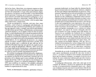 dad en las clases. Ahora bien: esa exigencia requiere no limi-
tarse al empleo de un único método para el que algunos alum-
nos han sido preparados o al que están especialmente adapta-
dos gracias a un entorno social favorable o a una determinada
historia personal. Conviene, por el contrario, disminuir el as-
pecto selectivo inevitable del monolitismo pedagógico y de su
«darwinismo educativo» subyacente: cuando sólo hay un mé-
todo, un único medio de acceso al saber, «sólo los mejor adap-
tados sobreviven» y tienen éxito.
Desde esa perspectiva, conviene, está muy claro, tener
presentes, como lo hacía la «pedagogía individualizada» de
comienzosdesiglo,losritmos de aprendizaje;pero cuidado:no
hay que imponer a todos, y siempre, una estricta individualiza-
ción del trabajo queprivilegia, evidentemente, un determinado
«perfil de alumnos» y no se adapta a todos los fines de apren-
dizaje.La individualizaciónsóloesuna delasproposiciones de
que dispone la pedagogía diferenciada, la cual, por principio,
no renuncia ni a la lección magistral, ni a la monitorización de
alumnos,ni alempleoderecursos documentales,audiovisuales
o informáticos, ni a la «pedagogía de proyecto», ni a ningún
método. Se apoya, cuando le parece necesario y posible, en el
trabajo en grupo, pero a condición de que cada uno de los
miembros del grupo tenga algo que aportar a él, según los prin-
cipios del «grupo de aprendizaje» (Meirieu, 1984)o de lo que
los colegasanglosajonesllamanjigsaw:cada alumnoha de ser,
en el grupo, un «experto»insustituible en un terreno que domi-
na y para el cual ha recibido una preparación previa.
En realidad, la pedagogía diferenciada invita, simplemen-
te, al enseñante a preguntarse por lapertinencia de cada uno de
sus métodos en función de las situaciones concretas que se le
presenten, de los alumnos que le sean confiados, de los apren-
dizajes que persiga. Cada vez que aparece una resistencia a la
«transmisión», recurre a su «memoria pedagógica» (Meirieu,
1995) para modificar el contexto y los ejemplos utilizados,
plantear de otro modo las actividades, cambiar de soporte o
cambiar la organización de la clase.
Puede, en determinados momentos, quebrantar el funcio-
namiento tradicional, en el que todos los alumnos han de
hacer lomismotodos alavez; propone, entonces, a algunos
de ellos que trabajen individualmente en ejercicios; otros,
mientras,repasaránuna lecciónmal asimiladaconlaayuda
de uno de sus compañeros capaz de explicársela; otros,
durante eserato, estudiarán y compararán cómo espresen-
tada una misma idea en distintosmanuales escolares;otros,
ahí al lado,preparan una prueba para el examen (ihan com-
prendido que eselmejor método derevisión!); otrosllevan
a cabo una manipulación o una experiencia; otros, por ú1-
timo,escuchan laexplicaciónqueelenseñantereemprende,
frente a la pizarra, de un modo nuevo...Las actividades de
cada cual quedan consignadas en su «contrato de trabajo
individual», una especie de «receta» entregada cada mes
por el maestro en la que consigna, para cada alumno, en
función de sus resultados de evaluación (de su «balance
sanitario»,por así decirlo), las prescripciones pedagógicas
que puedan serle más útiles. Algunas de ellas, por lo de-
más,podrán darpie a actividadesrealizadas fueradelmarco
estricto de la clase: agrupamientos de varias clases, sali-
das, «grupos de necesidad» (Meirieu, 1985, pp. 149 SS.),
trabajos de documentación, incluso indagaciones fuera de
la escuela en las que se recurrirá a interlocutores capaces
de comunicar sus saberes y sus saber-hacer (artesanos,
profesionales, educadores del sector asociativo y cultural).
Entendida de ese modo, la pedagogía diferenciada es ante
todo, quizá, sencillamente, un modo de «dar clase sin dar el
curso», o, al menos, no dando el curso siempre; una manera de
hacer que los alumnos trabajen y se pongan al servicio de su
trabajo; de crear condiciones óptimas para que ellos mismos,
con sus caudales y sus limitaciones, progresen lo más eficaz-
mente posible.
La pedagogía diferenciada, sobre todo, antes que ser un
conjunto de métodos y técnicas de organización del trabajo
escolar, es la expresión de la voluntad de «hacer con». «Hacer
con»el alumnoconcreto,tal comolo encontramos,fruto deuna
historia intelectual, psicológica y social, una historia que no
 