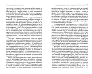vana a la que el pedagogo debe renunciar definitivamente: no
se puede, al mismo tiempo, querer que el otro se nos escape y
querer que vuelva y sea más nuestro, en lo que podríamos de-
nominar «el síndromedeljokari». Siel otro senos escapa,pues
se nos escapa, y no hay más remedio que guardar luto por
nuestro deseo de controlarlo.
Pero,para queelotro senos escape,hay queinstrumentarlo
(Hameline, 1977),porque no sabe ni puede hacer nada que, de
un modo u otro, no le hayamos enseñado. Es cosa sabida que,
si no queremos que los niños nos repliquen, lo mejor es no
enseñarles a hablar... Y, si les enseñamos a hablar, no ha de
sorprendernos que nos repliquen. Como ha subrayado a menu-
do Olivier Reboul(1980, 1989),un aprendizaje sólo es eman-
cipador en la medida en que sus adquisiciones sean transferi-
bles; en otros términos: tan sólo una enseñanza en la que las
adquisiciones sean utilizables fuera del control del enseñante
y delamisma situación deformaciónpermite de veras laeman-
cipación del sujeto, y corta de una vez por todas el elástico del
jokari.
Claro que, a la luz del sentido común, eso es algo que cae
por supropio peso: una enseñanza queno preparase alos alum-
nos para nada más que aprobarlos exámenes que sancionan esa
enseñanza sería una absurdidad completa y un despilfarro es-
candaloso. No llevamos a los niños a la escuela para que tan
sólo aprendan a tener éxito en la escuela. Todo educador supo-
ne que, a fin de cuentas, quedará algoque el que aprendepodrá
aplicar más adelante, por propia iniciativa, en situaciones en
enorme medida imprevisibles...Lo suponemos, pero no es se-
guro ni que midamos el alcance de esa suposición ni que poda-
mos establecer claramentequelacosa seadeveras así,demodo
espontáneo y fácil.
Porque no es seguroque seamoscapacesdetransferir a otra
parte, sin dificultades, lo que hemos aprendido en contenidos
específicos en una situación determinada. Bernard Rey (1996)
ha expuesto lo azaroso de la noción de «competenciatransver-
sal»,y Vigotsky ya había señalado, en 1936,que alguien capaz
de evaluar longitudes no sabe automáticamente evaluar pe-
sos...No es, pues, verosímil que exista una capacidad general
de evaluación que, según los contextos, pueda, a voluntad,
revestirse y despojarse de distintos contenidos. Ni existe una
capacidad de memoria indiferente a los objetos a los que se
aplique. Ni una calidad de rigor que se adquiera en matemáti-
cas en primaria y luego se aplique espontáneamente al análisis
de situaciones filosóficas, económicas o políticas. Lo que sí
existe, parecen apuntar hoy los investigadores,esuna resisten-
cia propia de los objetos, una adherencia de los saberes a los
contextos en que sehan adquirido por la cual, si «queda algo»,
no se sabe realmente qué ni cómo.
La transferencia de conocimientos no es, pues, un hecho
tan establecido como sepiensa. Pero, quizá...¿está ahílo esen-
cial? Porque la importancia de la transferencia no reside, de
entrada, en los hechos mentales espontáneos que pueden ob-
servarse, sino más bien en la exigencia que constituye. Puede
que parezca curioso el dar más importancia a la exigencia que
a la existencia; pero así lo impone el estatuto mismo de lo
pedagógico: la pedagogía se interesa ante todo por lo que debe
hacer que advenga, y no moviliza a las ciencias descriptivas
más que en la medida en que sirvan a suproyecto. Eso es, claro
está,lo quela diferencia fundamentalmente dela psicología: el
psicólogo trata de saber si la transferencia existe;el pedagogo
afirma queha deexistir, quehay quehacer que exista, para que
la actividad de enseñanza sea emancipadora.
Y es que el problema, para desembarazarse del paradigma
de «la educación como fabricación», consiste en instalar la
preocupación por latransferenciaen elnúcleomismo delapren-
dizaje, en forma de preocupación por el poder emancipador de
los aprendizajesy de voluntad depermitir a aquél que sabe que
sepa que sabe, que sepa para qué sirve lo que sabe, qué puede
hacer con ello y dónde puede utilizarlo, a qué preguntas res-
ponde lo que sabe, cómo podrá hacerlo suyo, desviarlo para
crear soluciones nuevas y proferir palabras inéditas ante situa-
ciones imprevistas. La exigencia detransferencia se enfrenta a
la «pedagogía del camello», ésa que consiste en acumular
saberes sin ocuparse de su empleo, dando por supuesto, sim-
plemente, «que seguro que servirán algún día para algo».Pre-
ocuparse por la transferencia durante el aprendizaje es, antc
 