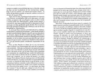 aunque no emplee esa posibilidad que me es ofrecida, aunque
me deje caer por la pendiente de mis inclinaciones, aunque
haga lo que mi carácter o mi entorno me invitan a hacer... el
hecho de que hubiera podido no hacerlo confiere a mi acto el
alcance de un gesto libre.
Aquí, una vez más, el pedagogo ha de preferir la exigencia
a la existencia: en realidad no sabe, no lo sabe nunca, siel niño
es libre; ni siquiera si de veras llegará a serlo; no sabe si existe
o existirá jamás una «libertad pura»; puede incluso pensar, y
con motivos, que nunca podrá describir ni demostrar un fenó-
meno que si se deja aprehender queda abolido. Pero su tarea es
hacer que advengaesa libertad que constituye a ese ser de cuya
humanidad se responsabiliza.
Y, en lo que hace a nuestra actividad educativa cotidiana,
la dificultad se manifiesta permanente: ¿cómo puedo atribuir a
un niño laposibilidad denegarse a hacer lo que sus educadores
(o, al menos, algunos de ellos) le piden que haga? Mientras su
educaciónnoestéterminada,mientrasno dispongadelosmedios
mentales, ni de la cultura necesaria para percibir qué está en
juego en loque leocurre, mientras suvoluntad no esté construi-
da, ¿con qué derecho puedo considerarle responsable de sus
actos?
Pero, se dirá, Pinocho es «libre» de ir o no a la escuela,
«libre» de hacer caso al presentador del «país de losjuguetes»
o deresistírsele...Sóloqueesalibertad esun espejismoporque,
como se ha visto, Pinocho no puede elegir más que entre darse
gusto o dar gusto al otro: por un lado están el goce inmediato
y el sentimiento de culpabilidad que vendrá inevitablemente;
por otro lado están la satisfacción de los adultos y las frustra-
ciones que comporta, con su cortejo de pesares y su sabor
amargo. Por lo demás, Pinocho, hasta que nace a la libertad del
vientre del tiburón, no asumeen absolutolaresponsabilidad de
sus actos: se lamenta de haber hecho lo que ha hecho, se des-
consuelapor haberse sometido a malas influenciasy seprome-
te elegir otras la próxima vez. Nadie, en su camino, le propone
otro curso de acción; nadie le dice: <<¡LO
que hagas, que salga
de ti mismo! Y has de saber que, aunque no sea el caso, yo
consideraré (porque es el único modo auténtico de honrarte
como ser humano en formación) que tú no estás nunca del todo
ausente de los actos que realices; que siempre tienes más o
menos que ver con lo que haces. Porque ése es el único medio
para que eso acabe por ocurrir.» Pero Pinocho sigue siendo
durante mucho tiempo una marioneta antes del advenimiento
del milagro. Víctor Frankenstein no para de acusarse a sí mis-
mo de todas las fechorías de su criatura, desposeyéndola, con
ello, en el momento mismo en que la acusa, de la responsabi-
lidad de sus actos.
Pues bien: el educador ha de hacer justo lo contrario. Su
papel consiste en atribuir incansablemente al niño sus propios
actos, sin acusarlo, sin embargo, cuando se descarría. Atribuir
sin acusar: he ahíuna exigencia nada fácil, pero esencial. Por-
que no atribuir significa impedir el surgimiento de una liber-
tad; y acusar significa suponer que esa libertad ya está cons-
tituida, cuando el asunto está precisamente en hacer que
advenga. El educador, en cierto modo, honra una libertad
mediante la convicción de que surgirá progresivamente del
acto que la instituye. Porque la libertad y la voluntad que la
sustenta son ante todo, en un sujeto,una respuesta, un modo de
reconocer laconsideración enquesenostiene. Cuando lamirada
y lapalabra del adultonos elevan ala dignidad dehombre libre,
se dan las condiciones para que podamos decidir el futuro.
Puede haber, sin duda, algo así como una injusticia en i
n
m-
putar a un niño, cuya formación no está terminada, y que dc-
pende en enorme medida de los adultos que le rodean, la res-
ponsabilidad de sus actos. El niño mismo puede, por lo demás.
experimentar eso como algo del todo insoportable, y alimentar
un resentimiento por tener la sensación de «pagar por otro».
Esa actitud corre incluso el riesgo de resultar indignante, por-
que está muy claro, en ésta y aquélla ocasión, que el niño ha
cedido a presiones o ha sufrido el efecto de una decisión de sus
padres. ¿Cómo atribuir, por ejemplo, la iniciativa de llevar el
velo islámico a niñas que no hacen sino someterse a una orden
parental? ¿Cómo reprochar a un alumno que sólo trabaje en
vista aIabuena nota, cuando es evidenteque susfamiliares, sus
profesores, la institución escolar en peso y la sociedad en su
conjunto, promueven una visión puramente instrumentaly uti-
 