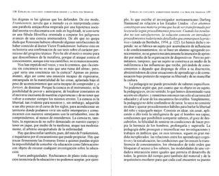 los dogmas ni las iglesias que los defienden. De ese modo,
Frankenstein, novela que a menudo ya es interpretada como
una parábola antijacobina inspirada por una hipotética sacie-
dad secretarevolucionaria con sede en Ingolstadt, se convierte
en una fábula filosófica orientada a conjurar los peligrosos
avances de una ciencia amenazadora. De ahí que no quepa
duda que Rousseau hubiese obtenido algunas satisfacciones de
haber conocido al doctor Víctor Frankenstein:hubiera visto en
su historia una confirmación de sus tesis sobre el carácter per-
nicioso del progreso técnico. Perohe ahí elmotivo mismo para
que desconfiemos de la metáfora, porque el ataque contra el
conocimiento, aunqueéste seacientífico, no esnunca inocente.
Nos han repetido milveces,y nos locreemos, que «lacien-
cia sin conciencia no es más que una ruina del alma));pero,
¿qué sería una conciencia sin la ciencia? Apenas un pensa-
miento, algo así como una emoción incapaz de expresarse,
entrampada en la materialidad de las cosas, aplastada bajo el
peso de acontecimientos que sería incapaz de comprender y, a
fortiori, de dominar. Porque la ciencia es el instrumento; es la
posibilidad de prever y anticiparse, de localizar constantes en
elmoverse incesante denuestras experiencias y denotener que
volver a cometer siempre los mismos errores. La ciencia es la
libertad, tan evidente para nosotros y, sin embargo, adquirida
a tan alto precio en el curso de los siglos, para acondicionar un
territorio donde podamos vivir sin sufrir intemperies y comu-
nicarnos con nuestros semejantes con la certidumbre, sino de
comprendemos, al menos de entendernos. La ciencia es, tam-
bién, la esperanza de no sufrir demasiado en nuestro cuerpo y
tener enjaque, por medio de la medicina, anque sea modesta-
mente, el arbitrio insoportabale de la enfermedad.
Hay quedesconfiartambién,pues, delmitodeFrankenstein,
einquietarsepor el oscurantismo quepuedepropiciar. Hay que
trazar firmemente las fronteras frente a quienes puedan argüir
la imposibilidad de concebir «laeducación como fabricación))
con objeto de recusar cualquier investigación sobre la educa-
ción.
Fuera ambigüedades. Rechazamos de plano toda concep-
cióntecnicista delaeducaciónynopodemos aceptar,por ejem-
plo, lo que escribe el investigador norteamericano Darling
Hammond en relación a los Estados Unidos: ((Losalumnos
constituyen una materiaprima que ha de ser transformadapor
la escuela segúnprocedimientosprecisos. Cuandolos resulta-
dos no son satisfactorios, la solución consiste en introducir
procedimientos todavíamásdetalladosqueenmarquenlaprác-
tica» (citado en Berthelot, 1994,p. 122).Lo hemos dichoy re-
petido: no se fabrica un sujeto por acumulación de influencias
o de coiidicionamientos; no se hace un alumno agregando co-
nocimientos;no segeneramecánicamentelaintención deapren-
der por medio de la organización de dispositivos. Pero no per-
mitamos, tampoco, que un sujeto se construya en medio de la
indiferencia a las influencias que recibe, privandole de cono-
cimientos o dejando que disponga de ellos a su discreción,
absteniéndonos de crear situaciones de aprendizaje o de comu-
nicación bajo pretexto de respetar su libertad y de no mancillar
la cultura.
La pedagogía no puede prescindir de saberes específicos.
No podemos argüir que, por cuanto que su objeto es un sujeto,
lapedagogía es,en ese sentido, lo quehemos denominado «una
acciónsinobjeto)),yremitirnos entonces tan sóloalcarisma del
educadory al azar de los encuentros favorables. Simplemente,
la pedagogía no debe confundirse de tarea: la suya no consiste
enideary ajustar procedimientos hábiles paraburlar la libertad
del niño y sojuzgarlo mejor. Consiste en idear, sin cesar, apli-
cando a ello toda la inteligencia de que el hombre sea capaz,
condiciones que posibiliten compartir saberes, el goce de des-
cubrirlos, la felicidad de sentirse en condiciones de hacer pro-
pia la herencia de los hombres, prolongarla y superarla. La
pedagogía debe proseguir e intensificar sus investigaciones y
trabajos en ámbitos que, en esos terrenos, siguen en gran me-
dida inexplorados: las relaciones entre los aprendizajes cogni-
tivos y la socialización, las condiciones que favorecen la trans-
ferencia de conocimientos, los obstáculos de todo orden que
bloquean el acceso a los saberes, las modalidades de una ver-
dadera interacción entre iguales que permita el desarrollo de
todos, la gestión del tiempo pero también del material y de la
arquitectura escolares para que cada cual encuentre su puesto
 