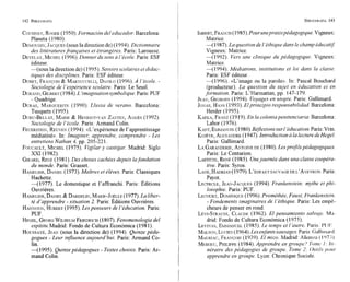 COUSINET,
ROGER
(1950).Formación del educador. Barcelona:
Planeta (1980).
DEMOUGIN,
JACQUES
(SOUS
la direction de) (1994).Dictionnaire
des littératuresfrancaises et étmngeres. Paris: Larousse.
DEVELAY,
MICHEL
(1996).Donner du sens u 1'école.Paris: ESF
éditeur.
-(sous la direction de) (1995). Savoirs scolaires etdidac-
tiques des disciplines. Paris: ESF éditeur.
DURET,
FR.NCOIS
& MARTUCCELLI,
DANILO
(1996).A 'école. -
Sociologie de 1'expérience scolaire. Paris: Le Seuil.
DURAND,
GILBERT
(1984).L 'imaginationsymbolique.Paris:PUF
- Quadrige.
DURAS,
MARGUERITE
(1990). Lluvia de verano. Barcelona:
Tusquets (1995).
DURU-BELLAT,
MARIE
& HENRIOT-VAN
ZANTEN,
AGNES
(1992).
Sociologie de l 'école.Paris: Armand Colin.
FEUERSTEIN,
REUVEN
(1994). ((L'expérience de l'apprentissage
médiatisé)). In: Imaginer, apprendre, comprendre - Les
entretiens Nathan 4, pp. 205-221.
FOUCAULT,
MICHEL
(1975). Egilar y castigar. Madrid: Siglo
XXI (1982).
GIRARD,
RENÉ (1981).Des choses cachées depuis lafondation
du monde. Paris: Grasset.
HAMELINE,
DANIEL
(1973).Maitres et éleves. Paris: Classiques
Hachette.
-(1977). Le domestique et l'affranchi. Paris: Éditions
Ouvrieres.
HAMELINE,
DANIEL
& DARDELIN,
MARIE-JOELLE
(1977).La liber-
té d'apprendre - situation 2. Paris: Éditions Ouvrieres.
HANNOUN,
HUBERT
(1995).Les penseurs de l 'éducation. Paris:
PUF.
HEGEL,
GEORG
WILHELM
FRIEDRICH
(1807). Fenomenologia del
espititu.Madrid: Fondo de Cultura Económica (1981).
HOUSSAYE,
JEAN
(SOUS
la direction de) (1994). Quinze péda-
gogues - Leur injluence aujourd'hui. Paris: Arrnand Co-
lin.
-(1995). Quinzepédagogues - Textes choisis. Paris: Ar-
mand Colin.
I ~ E R T ,
FRANCIS
(1985).Pour unepraxispédagogique.Vigneux:
Matrice.
-(1987). La questionde 1'éthiquedans le champ éducatg
Vigneux: Matrice.
-(1992). Vers une clinique du pédagogique. Vigneux:
Matrice.
-(1994). Médiations, institutions et loi dans la classe.
Paris: ESF éditeur.
-(1996). «L7imageou la parole)). In: Pascal Bouchard
(producteur). La question du sujet en éducation et en
formation. Paris: L7Harmattan,pp. 147-179.
JEAN,
GEORGES
(1994). Voyages en utopie. Paris: Gallimard.
JONAS,
HANS
(1993).Elprincipio responsabilidad. Barcelona:
Herder (1995).
KAEKA,
FRANZ
(1919).En la coloniapenitenciaria. Barcelona:
Labor (1976).
KANT,
EMMANUEL
(1980).Réflexions sur l 'éducation.Paris:Vrin.
KOJEVE,
ALEXANDRE
(1947).Intvoduction a lalecture deHegel.
Paris: Gallimard.
LAGARANDERIE,
ANTOINE
DE (1980).Lesprofilspédagogiques.
Paris: Le Centurion.
LAFFITTE,
RENÉ (1985). Unejournée dans una classe coopéra-
tive. Paris: Syros.
LANE,
HADRIAN
(1979).L'ENFANT
SAUVAGE DE L'AVEYRON.
Paris:
Payot.
LECERCLE,
JEAN-JACQUES
(1994). Frankenstein: mythe et phi-
losophie. Paris: PUF.
LECOURT,
DOMINIQUE
(1996).Prométhée, Faust, Frankenstein.
- Fondements imaginaires de l'éthique. Paris: Les emp6-
cheurs de penser en rond.
LÉvI-STRAUSS,
CLAUDE
(1962). El pensamiento salvuje. Mn-
drid: Fondo de Cultura Económica (1975).
LEVINAS,
EMMANUEL
(1985). Le temps et l 'autre.Paris: I'I11;.
MALSON,
LUCIEN
(1964).Les enfantssauvages. Paris:Cialliiiinid
MAURIAC,
FRANCOIS
(1939). El mico. Madrid: Alianza ( 107.1).
MEIRIEU,
PHILIPPE
(1984).Apprendre en groupe. 7i)mc~1:111-
néraire des pédagogies de groupe. Tome 2: Oi~/il.c
pour
apprendre en groupe. Lyon: Chronique Sociale.
 