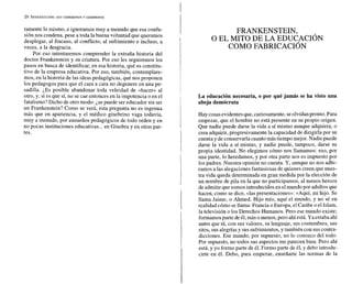 tamente lo mismo, e ignoramos muy a menudo que esa confu-
sión nos condena, pese a toda la buena voluntad que queramos
desplegar, al fracaso, al conflicto, al sufrimiento e incluso, a
veces, a la desgracia.
Por eso intentaremos comprender la extraña historia del
doctor Frankenstein y su criatura. Por eso les seguiremos los
pasos en busca de identificar, en esa historia, qué es constitu-
tivo de la empresa educativa. Por eso, también, contemplare-
mos, en la historia de las ideas pedagógicas, qué nos proponen
los pedagogos para que el cara a cara no degenere en una pe-
sadilla. LESposible abandonar toda veleidad de «hacer» al
otro, y, si es que sí, no se cae entonces en la impotencia o en el
fatalismo? Dicho de otro modo: ¿sepuede ser educador sin ser
un Frankenstein? Como se verá, esta pregunta no es ingenua
más que en apariencia, y el médico ginebrino vaga todavía,
muy a menudo, por ensueños pedagógicos de todo orden y en
no pocas instituciones educativas...en Ginebra y en otras par-
tes.
F R A N K E N S T E I N ,
O EL MITO DE LA EDUCACI~N
COMO FABRICACI~N
La educación necesaria, o por qué jamás se ha visto una
abeja demócrata
Hay cosas evidentesque,curiosamente, seolvidanpronto.Para
empezar, que el hombre no está presente en su propio origen.
Que nadie puede darse la vida a sí mismo aunque adquiera, o
crea adquirir, progresivamente la capacidad de dirigirla por su
cuenta y de conservarlacuanto mástiempo mejor. Nadie puede
darse la vida a sí mismo, y nadie puede, tampoco, darse su
propia identidad. No elegimos cómo nos llamamos: eso, por
una parte, lo heredamos, y por otra parte nos es impuesto por
los padres. Nuestra opinión no cuenta. Y, aunque no nos adhi-
ramos a las alegaciones fantasiosas de quienes creen quenues-
tra vida queda determinada en gran medida por la elección de
un nombre de pila en la que no participamos, al menos hemos
de admitir que somosintroducidos enelmundopor adultosque
hacen, como se dice, «las presentaciones»: «Aquí, mi hijo. Se
llama Jaime, o Ahmed. Hijo mío, aquí el mundo, y no sé en
realidad cómo se llama: Francia o Europa, el Caribe o el Islam,
la televisión o los Derechos Humanos. Pero ese mundo existe;
formamosparte deél,más omenos,pero ahíestá. Ya estaba ahí
antes que tú, con sus valores, su lenguaje, sus costumbres, sus
ritos, sus alegrías y sus sufrimientos,y también con sus contra-
dicciones. Ese mundo, por supuesto, no lo conozco del todo.
Por supuesto, no todos sus aspectos me parecen bien. Pero ahí
está, y yo formo parte de él. Formo parte de él, y debo introdu-
cirte en él. Debo, para empezar, enseñarte las normas de la
 