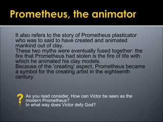 It also refers to the story of Prometheus plasticator
who was to said to have created and animated
mankind out of clay.
These two myths were eventually fused together: the
fire that Prometheus had stolen is the fire of life with
which he animated his clay models.
Because of the 'creating' aspect, Prometheus became
a symbol for the creating artist in the eighteenth
century.
As you read consider, How can Victor be seen as the
modern Prometheus?
In what way does Victor defy God?
 