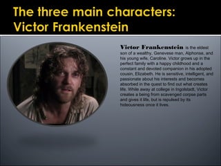 Victor Frankenstein is the eldest
son of a wealthy, Genevese man, Alphonse, and
his young wife, Caroline. Victor grows up in the
perfect family with a happy childhood and a
constant and devoted companion in his adopted
cousin, Elizabeth. He is sensitive, intelligent, and
passionate about his interests and becomes
absorbed in the quest to find out what creates
life. While away at college in Ingolstadt, Victor
creates a being from scavenged corpse parts
and gives it life, but is repulsed by its
hideousness once it lives.
 