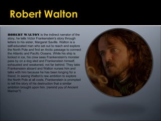 ROBERT WALTON is the indirect narrator of the
story, he tells Victor Frankenstein's story through
letters to his sister, Margaret Saville. Walton is a
self-educated man who set out to reach and explore
the North Pole and find an Arctic passage to connect
the Atlantic and Pacific Oceans. While his ship is
locked in ice, his crew sees Frankenstein's monster
pass by on a dog sled and Frankenstein himself,
exhausted and weakened, not far behind. They take
Frankenstein aboard and Walton nurses him and
talks with him because he has been longing for a
friend. In seeing Walton's raw ambition to explore
the North Pole at all costs, Frankenstein is prompted
to tell the story of his destruction that a similar
ambition brought upon him. (remind you of Ancient
Mariner?)
 