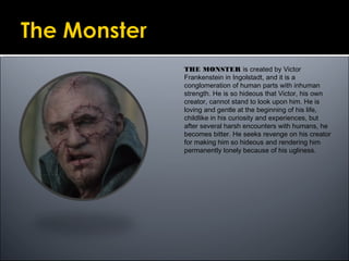 THE MONSTER is created by Victor
Frankenstein in Ingolstadt, and it is a
conglomeration of human parts with inhuman
strength. He is so hideous that Victor, his own
creator, cannot stand to look upon him. He is
loving and gentle at the beginning of his life,
childlike in his curiosity and experiences, but
after several harsh encounters with humans, he
becomes bitter. He seeks revenge on his creator
for making him so hideous and rendering him
permanently lonely because of his ugliness.
 