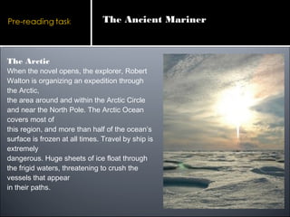 The Arctic
When the novel opens, the explorer, Robert
Walton is organizing an expedition through
the Arctic,
the area around and within the Arctic Circle
and near the North Pole. The Arctic Ocean
covers most of
this region, and more than half of the ocean’s
surface is frozen at all times. Travel by ship is
extremely
dangerous. Huge sheets of ice float through
the frigid waters, threatening to crush the
vessels that appear
in their paths.
The Ancient Mariner
 
