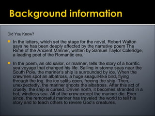 Did You Know?
 In the letters, which set the stage for the novel, Robert Walton
says he has been deeply affected by the narrative poem The
Rime of the Ancient Mariner, written by Samuel Taylor Coleridge,
a leading poet of the Romantic era.
 In the poem, an old sailor, or mariner, tells the story of a horrific
sea voyage that changed his life. Sailing in stormy seas near the
South Pole, the mariner’s ship is surrounded by ice. When the
crewmen spot an albatross, a huge seagull-like bird, flying
through the fog, the ice splits open, freeing the ship. Then,
unexpectedly, the mariner shoots the albatross. After this act of
cruelty, the ship is cursed. Driven north, it becomes stranded in a
hot, windless sea. All of the crew except the mariner die. Ever
since, the remorseful mariner has traveled the world to tell his
story and to teach others to revere God’s creatures.
 