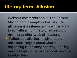  Walton’s comments about “The Ancient
Mariner” are examples of allusion. An
allusion is a reference in a written work
to something from history, art, religion,
myth, or another work of literature.
 Writers use allusions to give readers
additional insights about what is
happening in the story and why. Shelley
makes frequent use of literary allusions in
Frankenstein.
 