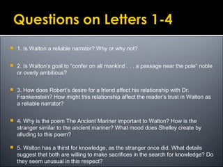  1. Is Walton a reliable narrator? Why or why not?
 2. Is Walton’s goal to “confer on all mankind . . . a passage near the pole” noble
or overly ambitious?
 3. How does Robert’s desire for a friend affect his relationship with Dr.
Frankenstein? How might this relationship affect the reader’s trust in Walton as
a reliable narrator?
 4. Why is the poem The Ancient Mariner important to Walton? How is the
stranger similar to the ancient mariner? What mood does Shelley create by
alluding to this poem?
 5. Walton has a thirst for knowledge, as the stranger once did. What details
suggest that both are willing to make sacrifices in the search for knowledge? Do
they seem unusual in this respect?
 