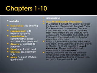Vocabulary
 benevolent adj. showing
charity
 commiserate v. to
express sympathy
 consolation n.
something that eases
sorrow or disappointment
 discern v. to detect; to
perceive
 fiend n. evil spirit; devil
 hideous adj. extremely
ugly
 omen n. a sign of future
good or evil
 BACKGROUND
 Two Well-Rounded Characters
 In Chapters 1 through 10, Shelley develops
the two main characters in the novel: Victor
Frankenstein and his creature. She also
introduces a number of minor characters.
Both Frankenstein and the creature have
complex and multifaceted personalities. In
this regard, they stand out from the other
characters in the novel.
 When a fictional character has individuality
and depth, and experiences personal growth
or change, he or she is called a round
character. The opposite of a round
character is a flat character.
 Round characters are life-like and three-
dimensional, while flat characters seem
more like cardboard figures or stereotypes,
and are not as well developed.
 