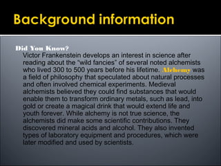 Did You Know?
Victor Frankenstein develops an interest in science after
reading about the “wild fancies” of several noted alchemists
who lived 300 to 500 years before his lifetime. Alchemy was
a field of philosophy that speculated about natural processes
and often involved chemical experiments. Medieval
alchemists believed they could find substances that would
enable them to transform ordinary metals, such as lead, into
gold or create a magical drink that would extend life and
youth forever. While alchemy is not true science, the
alchemists did make some scientific contributions. They
discovered mineral acids and alcohol. They also invented
types of laboratory equipment and procedures, which were
later modified and used by scientists.
 