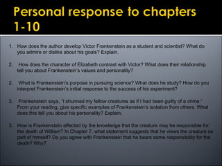 1. How does the author develop Victor Frankenstein as a student and scientist? What do
you admire or dislike about his goals? Explain.
2. How does the character of Elizabeth contrast with Victor? What does their relationship
tell you about Frankenstein’s values and personality?
2. What is Frankenstein’s purpose in pursuing science? What does he study? How do you
interpret Frankenstein’s initial response to the success of his experiment?
3. Frankenstein says, “I shunned my fellow creatures as if I had been guilty of a crime.”
From your reading, give specific examples of Frankenstein’s isolation from others. What
does this tell you about his personality? Explain.
3. How is Frankenstein affected by the knowledge that the creature may be responsible for
the death of William? In Chapter 7, what statement suggests that he views the creature as
part of himself? Do you agree with Frankenstein that he bears some responsibility for the
death? Why?
 
