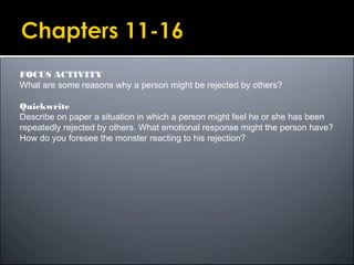 FOCUS ACTIVITY
What are some reasons why a person might be rejected by others?
Quickwrite
Describe on paper a situation in which a person might feel he or she has been
repeatedly rejected by others. What emotional response might the person have?
How do you foresee the monster reacting to his rejection?
 