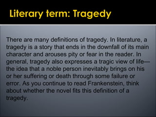 There are many definitions of tragedy. In literature, a
tragedy is a story that ends in the downfall of its main
character and arouses pity or fear in the reader. In
general, tragedy also expresses a tragic view of life—
the idea that a noble person inevitably brings on his
or her suffering or death through some failure or
error. As you continue to read Frankenstein, think
about whether the novel fits this definition of a
tragedy.
 