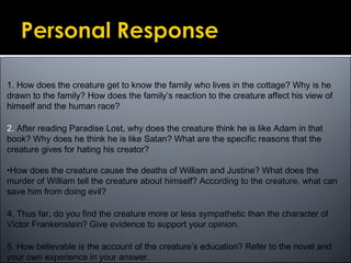 1. How does the creature get to know the family who lives in the cottage? Why is he
drawn to the family? How does the family’s reaction to the creature affect his view of
himself and the human race?
2. After reading Paradise Lost, why does the creature think he is like Adam in that
book? Why does he think he is like Satan? What are the specific reasons that the
creature gives for hating his creator?
•How does the creature cause the deaths of William and Justine? What does the
murder of William tell the creature about himself? According to the creature, what can
save him from doing evil?
4. Thus far, do you find the creature more or less sympathetic than the character of
Victor Frankenstein? Give evidence to support your opinion.
5. How believable is the account of the creature’s education? Refer to the novel and
your own experience in your answer.
 