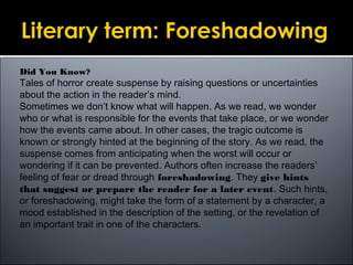 Did You Know?
Tales of horror create suspense by raising questions or uncertainties
about the action in the reader’s mind.
Sometimes we don’t know what will happen. As we read, we wonder
who or what is responsible for the events that take place, or we wonder
how the events came about. In other cases, the tragic outcome is
known or strongly hinted at the beginning of the story. As we read, the
suspense comes from anticipating when the worst will occur or
wondering if it can be prevented. Authors often increase the readers’
feeling of fear or dread through foreshadowing. They give hints
that suggest or prepare the reader for a later event. Such hints,
or foreshadowing, might take the form of a statement by a character, a
mood established in the description of the setting, or the revelation of
an important trait in one of the characters.
 