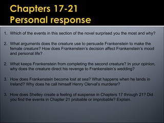 1. Which of the events in this section of the novel surprised you the most and why?
2. What arguments does the creature use to persuade Frankenstein to make the
female creature? How does Frankenstein’s decision affect Frankenstein’s mood
and personal life?
2. What keeps Frankenstein from completing the second creature? In your opinion,
why does the creature direct his revenge to Frankenstein’s wedding?
3. How does Frankenstein become lost at sea? What happens when he lands in
Ireland? Why does he call himself Henry Clerval’s murderer?
3. How does Shelley create a feeling of suspense in Chapters 17 through 21? Did
you find the events in Chapter 21 probable or improbable? Explain.
 