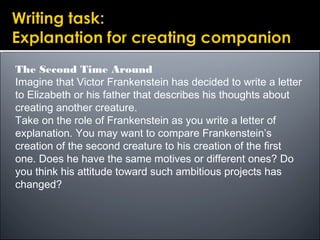 The Second Time Around
Imagine that Victor Frankenstein has decided to write a letter
to Elizabeth or his father that describes his thoughts about
creating another creature.
Take on the role of Frankenstein as you write a letter of
explanation. You may want to compare Frankenstein’s
creation of the second creature to his creation of the first
one. Does he have the same motives or different ones? Do
you think his attitude toward such ambitious projects has
changed?
 