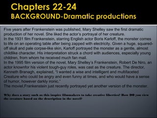 Five years after Frankenstein was published, Mary Shelley saw the first dramatic
production of her novel. She liked the actor’s portrayal of her creature.
In the 1931 film Frankenstein, starring English actor Boris Karloff, the monster comes
to life on an operating table after being zapped with electricity. Given a huge, squared-
off skull and pale corpse-like skin, Karloff portrayed the monster as a gentle, almost
childlike character. His interpretation struck a chord with audiences, especially young
children, from whom he received much fan mail.
In the 1995 film version of the novel, Mary Shelley’s Frankenstein, Robert De Niro, an
actor knownfor his violent tough-guy roles, was cast as the creature. The director,
Kenneth Branagh, explained, “I wanted a wise and intelligent and multifaceted
Creature who could be angry and even funny at times, and who would have a sense
of humor, however darkly ironic.”
The movieI,Frankenstein just recently portrayed yet another version of the monster.
Why does a story such as this inspire filmmakers to take creative liberties? How DO you view
the creature based on the description in the novel?
 