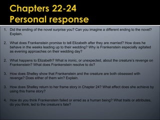 1. Did the ending of the novel surprise you? Can you imagine a different ending to the novel?
Explain.
2. What does Frankenstein promise to tell Elizabeth after they are married? How does he
behave in the weeks leading up to their wedding? Why is Frankenstein especially agitated
as evening approaches on their wedding day?
2. What happens to Elizabeth? What is ironic, or unexpected, about the creature’s revenge on
Frankenstein? What does Frankenstein resolve to do?
3. How does Shelley show that Frankenstein and the creature are both obsessed with
revenge? Does either of them win? Explain.
3. How does Shelley return to her frame story in Chapter 24? What effect does she achieve by
using this frame story?
4. How do you think Frankenstein failed or erred as a human being? What traits or attributes,
do you think, led to the creature’s fate?
 