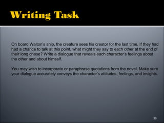 39
Writing Task
On board Walton’s ship, the creature sees his creator for the last time. If they had
had a chance to talk at this point, what might they say to each other at the end of
their long chase? Write a dialogue that reveals each character’s feelings about
the other and about himself.
You may wish to incorporate or paraphrase quotations from the novel. Make sure
your dialogue accurately conveys the character’s attitudes, feelings, and insights.
 