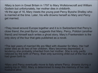 •Mary is born in Great Britain in 1797 to Mary Wollstonecraft and William
Godwin but unfortunately, her mother dies in childbirth.
•At the age of 16, Mary meets the young poet Percy Bysshe Shelley who
is married at the time. Later, his wife drowns herself so Mary and Percy
get married.
•They travel around Europe together and it is in Switzerland that Percy’s
close friend, the poet Byron, suggests that Mary, Percy, Polidori (another
friend) and himself each writes a ghost story. Mary’s Frankenstein is the
only story of the four that gets published as a novel.
•The last years of married life are filled with disaster for Mary. Her half
sister dies as do two of her children. Mary becomes depressed, a
tendency she probably inherited from her mother. She is only partly
relieved by the birth of Percy, their only surviving child out of the four she
had given birth to.
•Mary and Percy eventually move to Italy where Percy drowns during a
sailing trip in 1822. Mary is determined to keep the memory of her late
husband alive.
 