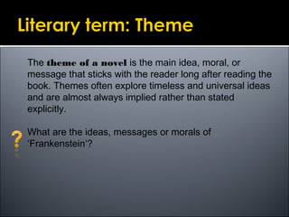 The theme of a novel is the main idea, moral, or
message that sticks with the reader long after reading the
book. Themes often explore timeless and universal ideas
and are almost always implied rather than stated
explicitly.
What are the ideas, messages or morals of
‘Frankenstein’?
 