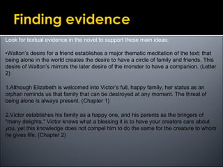 Look for textual evidence in the novel to support these main ideas:
•Walton’s desire for a friend establishes a major thematic meditation of the text: that
being alone in the world creates the desire to have a circle of family and friends. This
desire of Walton’s mirrors the later desire of the monster to have a companion. (Letter
2)
1.Although Elizabeth is welcomed into Victor’s full, happy family, her status as an
orphan reminds us that family that can be destroyed at any moment. The threat of
being alone is always present. (Chapter 1)
2.Victor establishes his family as a happy one, and his parents as the bringers of
"many delights." Victor knows what a blessing it is to have your creators care about
you, yet this knowledge does not compel him to do the same for the creature to whom
he gives life. (Chapter 2)
 
