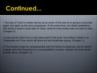 • The loss of Victor’s mother serves as an omen of the loss he is going to encounter
again and again as the story progresses. At the same time, her death establishes
that family is what is most dear to Victor, what he most sorely does not want to lose.
(Chapter 3)
1.Loss haunts Victor from a very early point in the book: his mother’s death is an
"irreparable evil" from which all future evil and loneliness spring. (Chapter 3)
2.The monster longs for companionship with the family he observes, but he cannot
engage with them because he is unacceptable to society. Instead, he must remain
entirely alone. (Chapter 12)
 